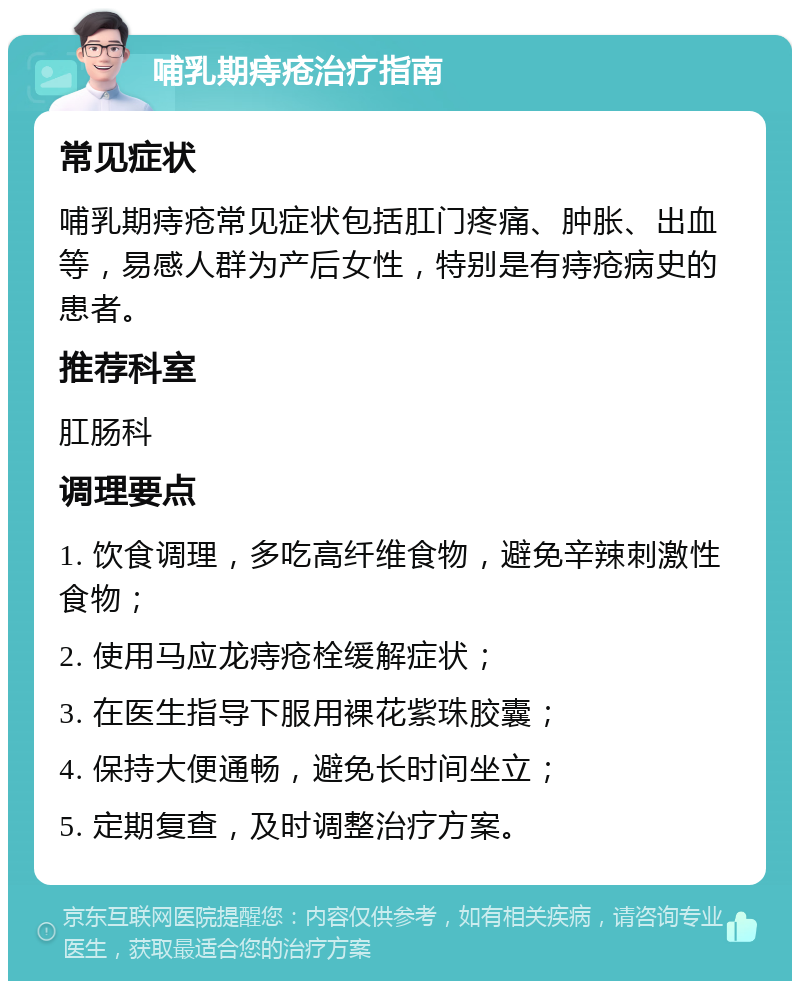 哺乳期痔疮治疗指南 常见症状 哺乳期痔疮常见症状包括肛门疼痛、肿胀、出血等，易感人群为产后女性，特别是有痔疮病史的患者。 推荐科室 肛肠科 调理要点 1. 饮食调理，多吃高纤维食物，避免辛辣刺激性食物； 2. 使用马应龙痔疮栓缓解症状； 3. 在医生指导下服用裸花紫珠胶囊； 4. 保持大便通畅，避免长时间坐立； 5. 定期复查，及时调整治疗方案。