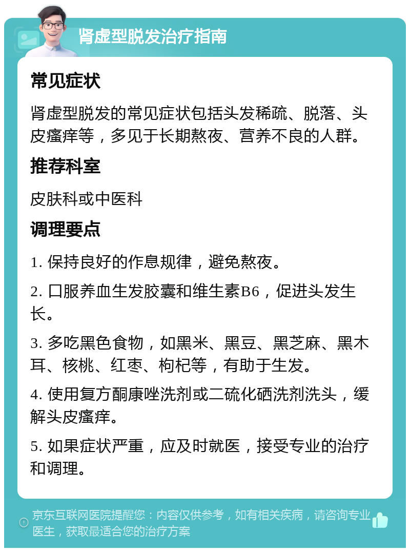 肾虚型脱发治疗指南 常见症状 肾虚型脱发的常见症状包括头发稀疏、脱落、头皮瘙痒等，多见于长期熬夜、营养不良的人群。 推荐科室 皮肤科或中医科 调理要点 1. 保持良好的作息规律，避免熬夜。 2. 口服养血生发胶囊和维生素B6，促进头发生长。 3. 多吃黑色食物，如黑米、黑豆、黑芝麻、黑木耳、核桃、红枣、枸杞等，有助于生发。 4. 使用复方酮康唑洗剂或二硫化硒洗剂洗头，缓解头皮瘙痒。 5. 如果症状严重，应及时就医，接受专业的治疗和调理。