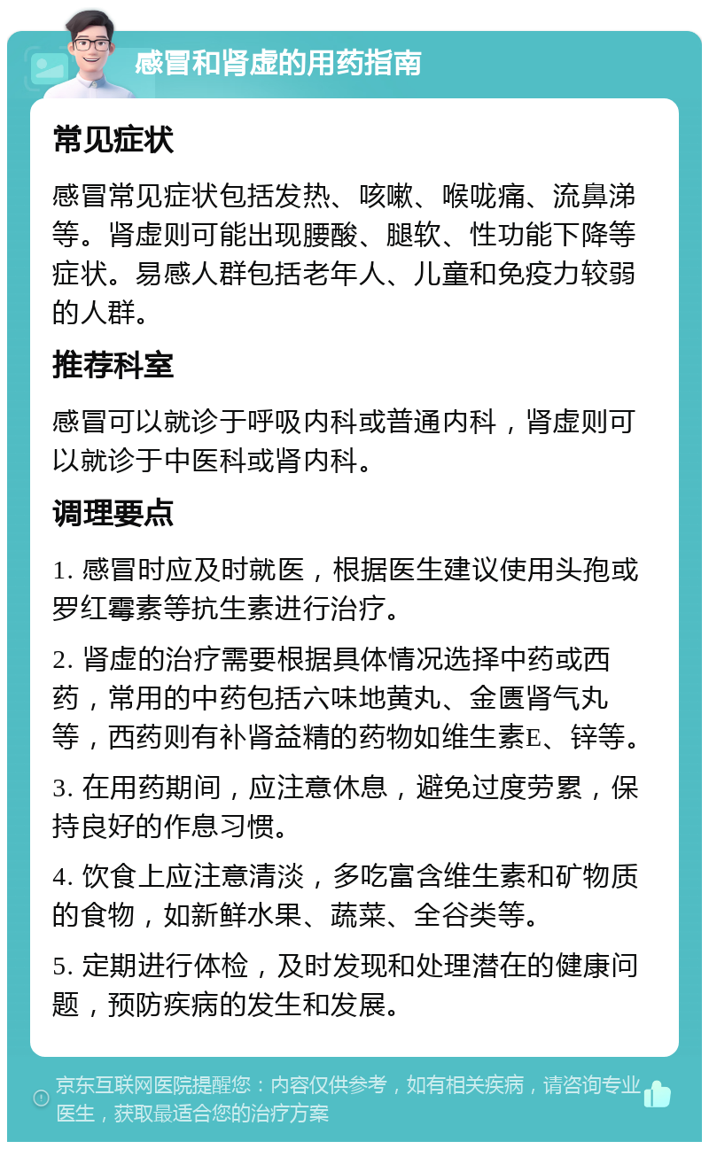 感冒和肾虚的用药指南 常见症状 感冒常见症状包括发热、咳嗽、喉咙痛、流鼻涕等。肾虚则可能出现腰酸、腿软、性功能下降等症状。易感人群包括老年人、儿童和免疫力较弱的人群。 推荐科室 感冒可以就诊于呼吸内科或普通内科，肾虚则可以就诊于中医科或肾内科。 调理要点 1. 感冒时应及时就医，根据医生建议使用头孢或罗红霉素等抗生素进行治疗。 2. 肾虚的治疗需要根据具体情况选择中药或西药，常用的中药包括六味地黄丸、金匮肾气丸等，西药则有补肾益精的药物如维生素E、锌等。 3. 在用药期间，应注意休息，避免过度劳累，保持良好的作息习惯。 4. 饮食上应注意清淡，多吃富含维生素和矿物质的食物，如新鲜水果、蔬菜、全谷类等。 5. 定期进行体检，及时发现和处理潜在的健康问题，预防疾病的发生和发展。