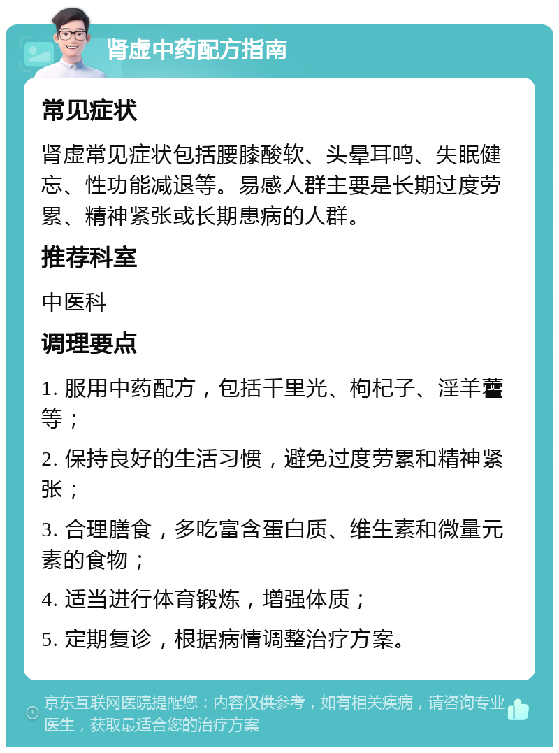 肾虚中药配方指南 常见症状 肾虚常见症状包括腰膝酸软、头晕耳鸣、失眠健忘、性功能减退等。易感人群主要是长期过度劳累、精神紧张或长期患病的人群。 推荐科室 中医科 调理要点 1. 服用中药配方，包括千里光、枸杞子、淫羊藿等； 2. 保持良好的生活习惯，避免过度劳累和精神紧张； 3. 合理膳食，多吃富含蛋白质、维生素和微量元素的食物； 4. 适当进行体育锻炼，增强体质； 5. 定期复诊，根据病情调整治疗方案。