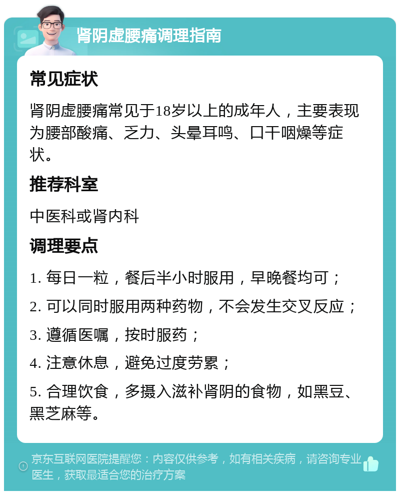 肾阴虚腰痛调理指南 常见症状 肾阴虚腰痛常见于18岁以上的成年人，主要表现为腰部酸痛、乏力、头晕耳鸣、口干咽燥等症状。 推荐科室 中医科或肾内科 调理要点 1. 每日一粒，餐后半小时服用，早晚餐均可； 2. 可以同时服用两种药物，不会发生交叉反应； 3. 遵循医嘱，按时服药； 4. 注意休息，避免过度劳累； 5. 合理饮食，多摄入滋补肾阴的食物，如黑豆、黑芝麻等。