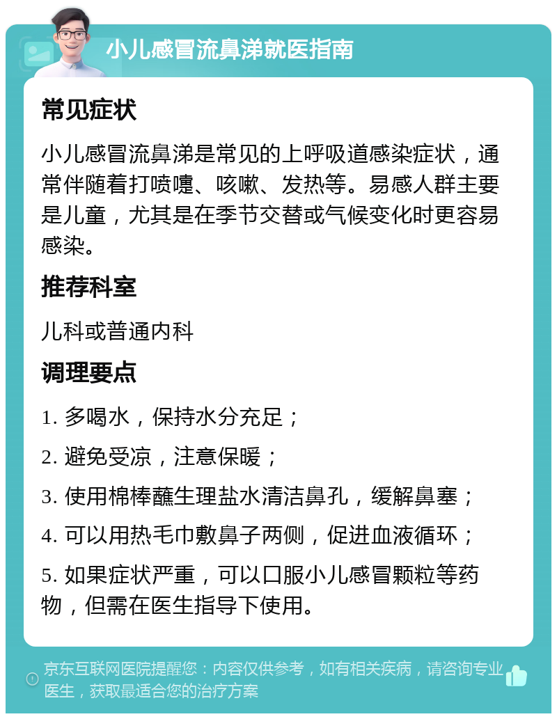 小儿感冒流鼻涕就医指南 常见症状 小儿感冒流鼻涕是常见的上呼吸道感染症状，通常伴随着打喷嚏、咳嗽、发热等。易感人群主要是儿童，尤其是在季节交替或气候变化时更容易感染。 推荐科室 儿科或普通内科 调理要点 1. 多喝水，保持水分充足； 2. 避免受凉，注意保暖； 3. 使用棉棒蘸生理盐水清洁鼻孔，缓解鼻塞； 4. 可以用热毛巾敷鼻子两侧，促进血液循环； 5. 如果症状严重，可以口服小儿感冒颗粒等药物，但需在医生指导下使用。