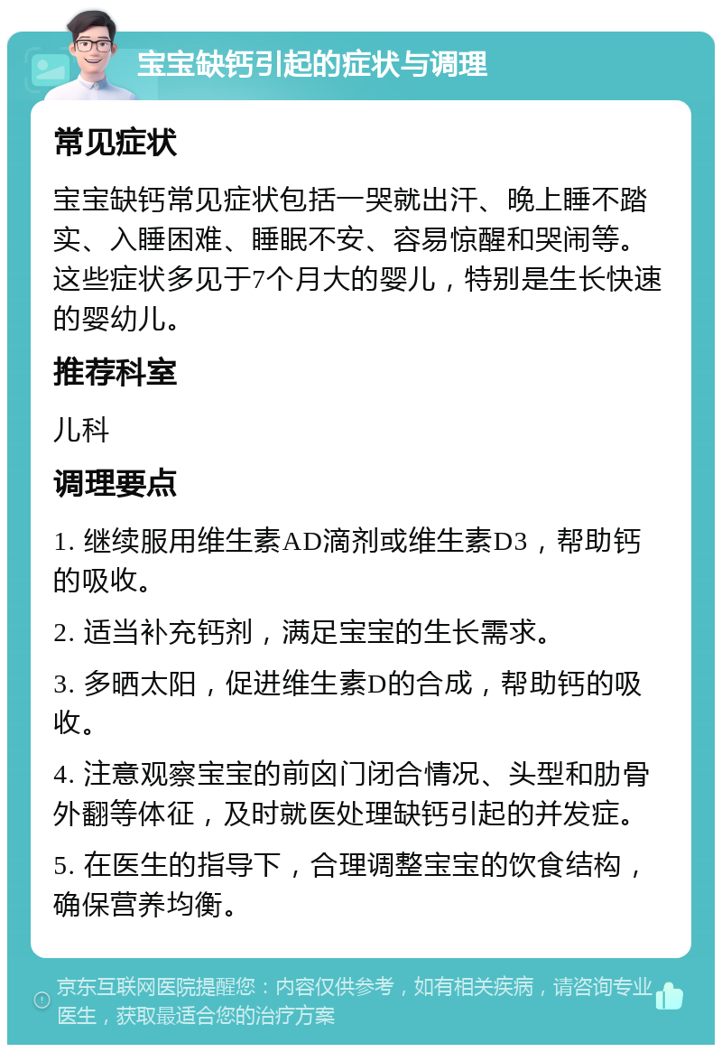 宝宝缺钙引起的症状与调理 常见症状 宝宝缺钙常见症状包括一哭就出汗、晚上睡不踏实、入睡困难、睡眠不安、容易惊醒和哭闹等。这些症状多见于7个月大的婴儿，特别是生长快速的婴幼儿。 推荐科室 儿科 调理要点 1. 继续服用维生素AD滴剂或维生素D3，帮助钙的吸收。 2. 适当补充钙剂，满足宝宝的生长需求。 3. 多晒太阳，促进维生素D的合成，帮助钙的吸收。 4. 注意观察宝宝的前囟门闭合情况、头型和肋骨外翻等体征，及时就医处理缺钙引起的并发症。 5. 在医生的指导下，合理调整宝宝的饮食结构，确保营养均衡。