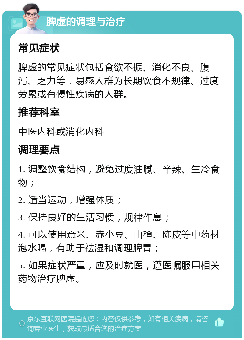 脾虚的调理与治疗 常见症状 脾虚的常见症状包括食欲不振、消化不良、腹泻、乏力等，易感人群为长期饮食不规律、过度劳累或有慢性疾病的人群。 推荐科室 中医内科或消化内科 调理要点 1. 调整饮食结构，避免过度油腻、辛辣、生冷食物； 2. 适当运动，增强体质； 3. 保持良好的生活习惯，规律作息； 4. 可以使用薏米、赤小豆、山楂、陈皮等中药材泡水喝，有助于祛湿和调理脾胃； 5. 如果症状严重，应及时就医，遵医嘱服用相关药物治疗脾虚。