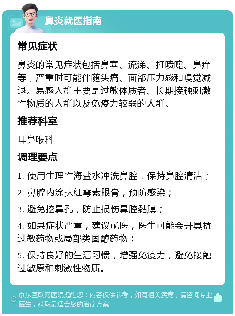 鼻炎就医指南 常见症状 鼻炎的常见症状包括鼻塞、流涕、打喷嚏、鼻痒等，严重时可能伴随头痛、面部压力感和嗅觉减退。易感人群主要是过敏体质者、长期接触刺激性物质的人群以及免疫力较弱的人群。 推荐科室 耳鼻喉科 调理要点 1. 使用生理性海盐水冲洗鼻腔，保持鼻腔清洁； 2. 鼻腔内涂抹红霉素眼膏，预防感染； 3. 避免挖鼻孔，防止损伤鼻腔黏膜； 4. 如果症状严重，建议就医，医生可能会开具抗过敏药物或局部类固醇药物； 5. 保持良好的生活习惯，增强免疫力，避免接触过敏原和刺激性物质。