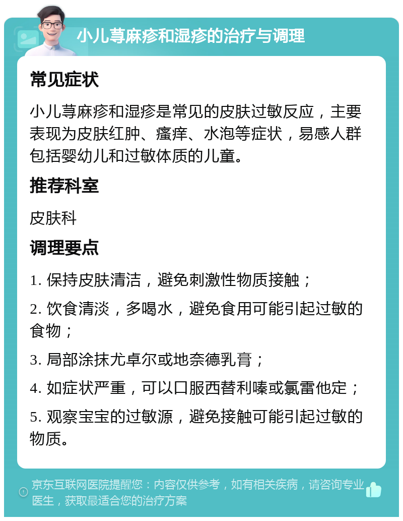 小儿荨麻疹和湿疹的治疗与调理 常见症状 小儿荨麻疹和湿疹是常见的皮肤过敏反应，主要表现为皮肤红肿、瘙痒、水泡等症状，易感人群包括婴幼儿和过敏体质的儿童。 推荐科室 皮肤科 调理要点 1. 保持皮肤清洁，避免刺激性物质接触； 2. 饮食清淡，多喝水，避免食用可能引起过敏的食物； 3. 局部涂抹尤卓尔或地奈德乳膏； 4. 如症状严重，可以口服西替利嗪或氯雷他定； 5. 观察宝宝的过敏源，避免接触可能引起过敏的物质。