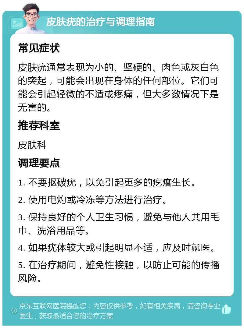 皮肤疣的治疗与调理指南 常见症状 皮肤疣通常表现为小的、坚硬的、肉色或灰白色的突起，可能会出现在身体的任何部位。它们可能会引起轻微的不适或疼痛，但大多数情况下是无害的。 推荐科室 皮肤科 调理要点 1. 不要抠破疣，以免引起更多的疙瘩生长。 2. 使用电灼或冷冻等方法进行治疗。 3. 保持良好的个人卫生习惯，避免与他人共用毛巾、洗浴用品等。 4. 如果疣体较大或引起明显不适，应及时就医。 5. 在治疗期间，避免性接触，以防止可能的传播风险。