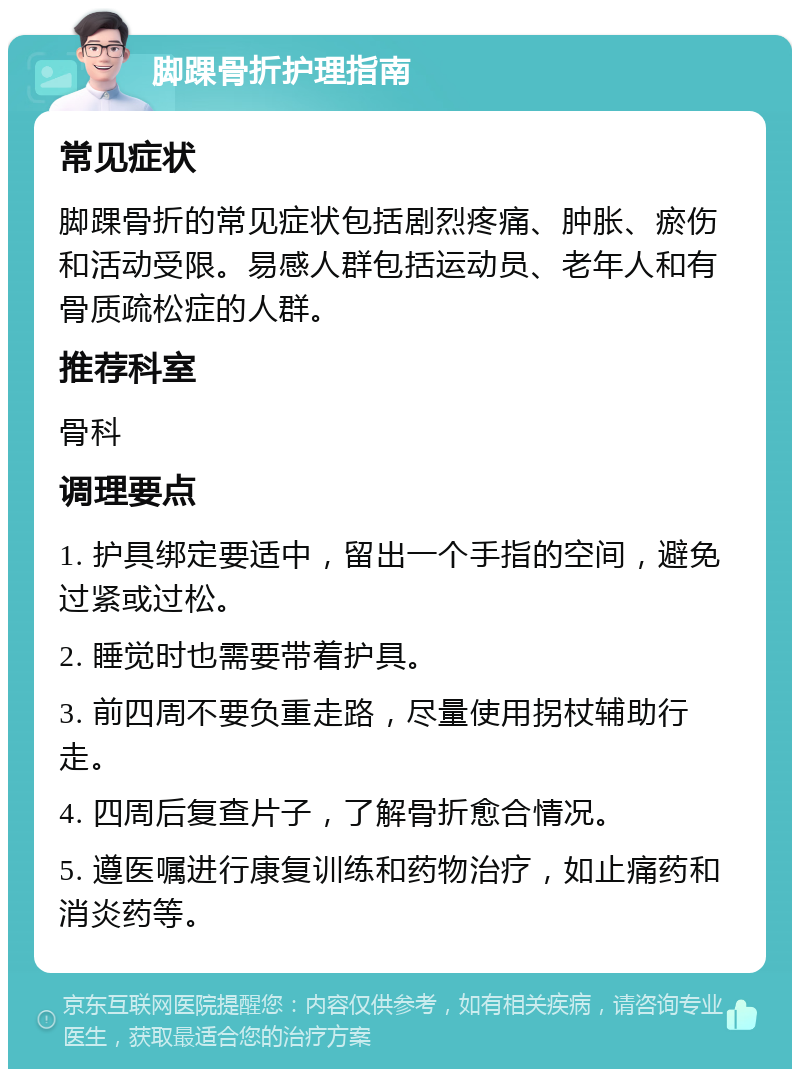 脚踝骨折护理指南 常见症状 脚踝骨折的常见症状包括剧烈疼痛、肿胀、瘀伤和活动受限。易感人群包括运动员、老年人和有骨质疏松症的人群。 推荐科室 骨科 调理要点 1. 护具绑定要适中，留出一个手指的空间，避免过紧或过松。 2. 睡觉时也需要带着护具。 3. 前四周不要负重走路，尽量使用拐杖辅助行走。 4. 四周后复查片子，了解骨折愈合情况。 5. 遵医嘱进行康复训练和药物治疗，如止痛药和消炎药等。