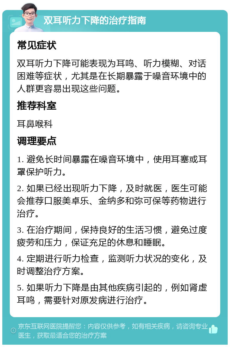 双耳听力下降的治疗指南 常见症状 双耳听力下降可能表现为耳鸣、听力模糊、对话困难等症状，尤其是在长期暴露于噪音环境中的人群更容易出现这些问题。 推荐科室 耳鼻喉科 调理要点 1. 避免长时间暴露在噪音环境中，使用耳塞或耳罩保护听力。 2. 如果已经出现听力下降，及时就医，医生可能会推荐口服美卓乐、金纳多和弥可保等药物进行治疗。 3. 在治疗期间，保持良好的生活习惯，避免过度疲劳和压力，保证充足的休息和睡眠。 4. 定期进行听力检查，监测听力状况的变化，及时调整治疗方案。 5. 如果听力下降是由其他疾病引起的，例如肾虚耳鸣，需要针对原发病进行治疗。