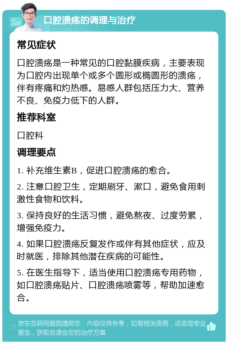 口腔溃疡的调理与治疗 常见症状 口腔溃疡是一种常见的口腔黏膜疾病，主要表现为口腔内出现单个或多个圆形或椭圆形的溃疡，伴有疼痛和灼热感。易感人群包括压力大、营养不良、免疫力低下的人群。 推荐科室 口腔科 调理要点 1. 补充维生素B，促进口腔溃疡的愈合。 2. 注意口腔卫生，定期刷牙、漱口，避免食用刺激性食物和饮料。 3. 保持良好的生活习惯，避免熬夜、过度劳累，增强免疫力。 4. 如果口腔溃疡反复发作或伴有其他症状，应及时就医，排除其他潜在疾病的可能性。 5. 在医生指导下，适当使用口腔溃疡专用药物，如口腔溃疡贴片、口腔溃疡喷雾等，帮助加速愈合。