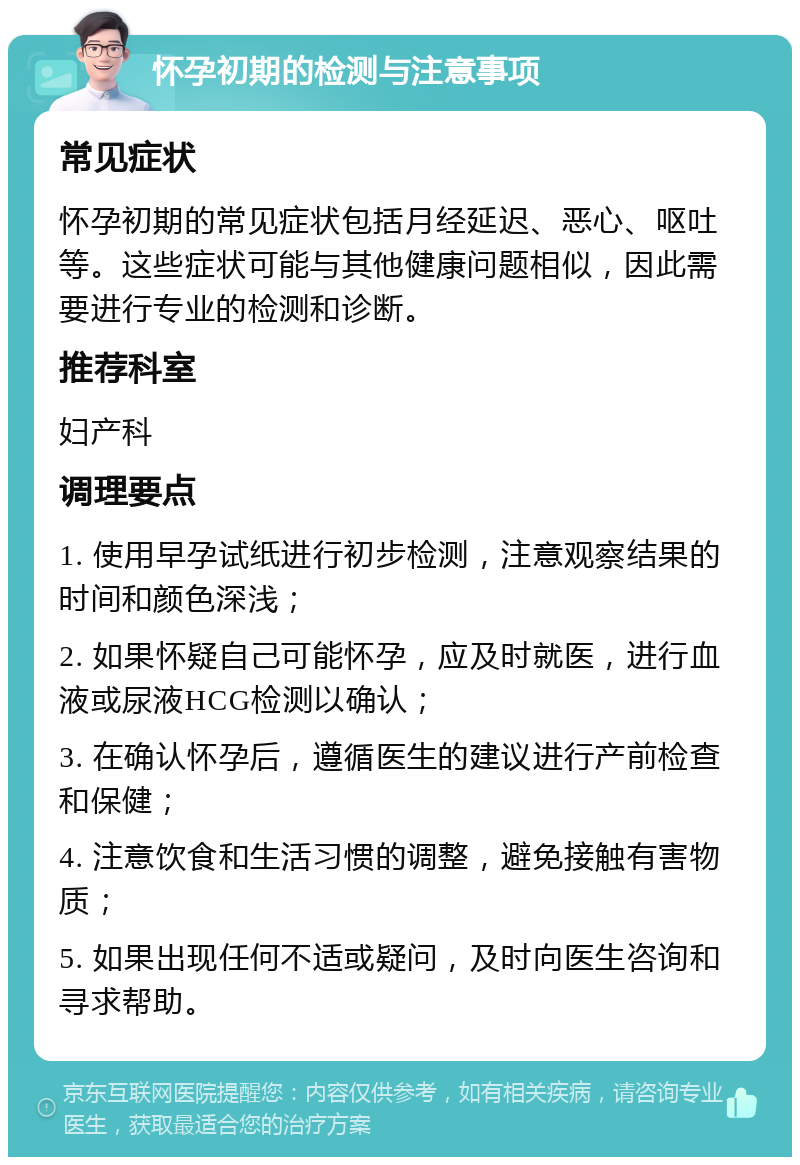 怀孕初期的检测与注意事项 常见症状 怀孕初期的常见症状包括月经延迟、恶心、呕吐等。这些症状可能与其他健康问题相似，因此需要进行专业的检测和诊断。 推荐科室 妇产科 调理要点 1. 使用早孕试纸进行初步检测，注意观察结果的时间和颜色深浅； 2. 如果怀疑自己可能怀孕，应及时就医，进行血液或尿液HCG检测以确认； 3. 在确认怀孕后，遵循医生的建议进行产前检查和保健； 4. 注意饮食和生活习惯的调整，避免接触有害物质； 5. 如果出现任何不适或疑问，及时向医生咨询和寻求帮助。