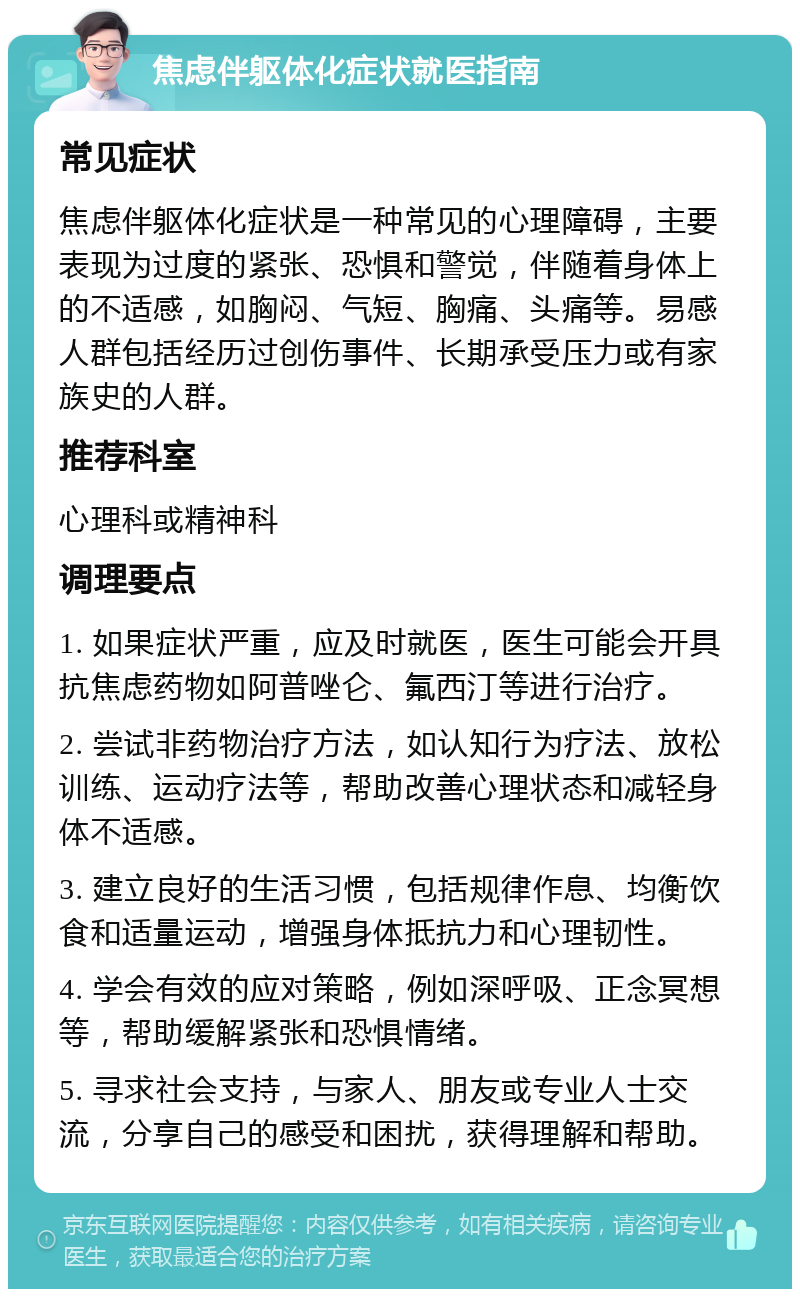 焦虑伴躯体化症状就医指南 常见症状 焦虑伴躯体化症状是一种常见的心理障碍，主要表现为过度的紧张、恐惧和警觉，伴随着身体上的不适感，如胸闷、气短、胸痛、头痛等。易感人群包括经历过创伤事件、长期承受压力或有家族史的人群。 推荐科室 心理科或精神科 调理要点 1. 如果症状严重，应及时就医，医生可能会开具抗焦虑药物如阿普唑仑、氟西汀等进行治疗。 2. 尝试非药物治疗方法，如认知行为疗法、放松训练、运动疗法等，帮助改善心理状态和减轻身体不适感。 3. 建立良好的生活习惯，包括规律作息、均衡饮食和适量运动，增强身体抵抗力和心理韧性。 4. 学会有效的应对策略，例如深呼吸、正念冥想等，帮助缓解紧张和恐惧情绪。 5. 寻求社会支持，与家人、朋友或专业人士交流，分享自己的感受和困扰，获得理解和帮助。