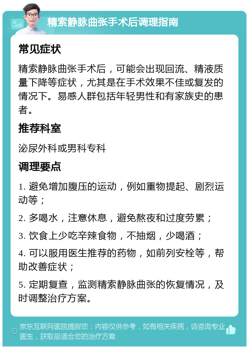 精索静脉曲张手术后调理指南 常见症状 精索静脉曲张手术后，可能会出现回流、精液质量下降等症状，尤其是在手术效果不佳或复发的情况下。易感人群包括年轻男性和有家族史的患者。 推荐科室 泌尿外科或男科专科 调理要点 1. 避免增加腹压的运动，例如重物提起、剧烈运动等； 2. 多喝水，注意休息，避免熬夜和过度劳累； 3. 饮食上少吃辛辣食物，不抽烟，少喝酒； 4. 可以服用医生推荐的药物，如前列安栓等，帮助改善症状； 5. 定期复查，监测精索静脉曲张的恢复情况，及时调整治疗方案。