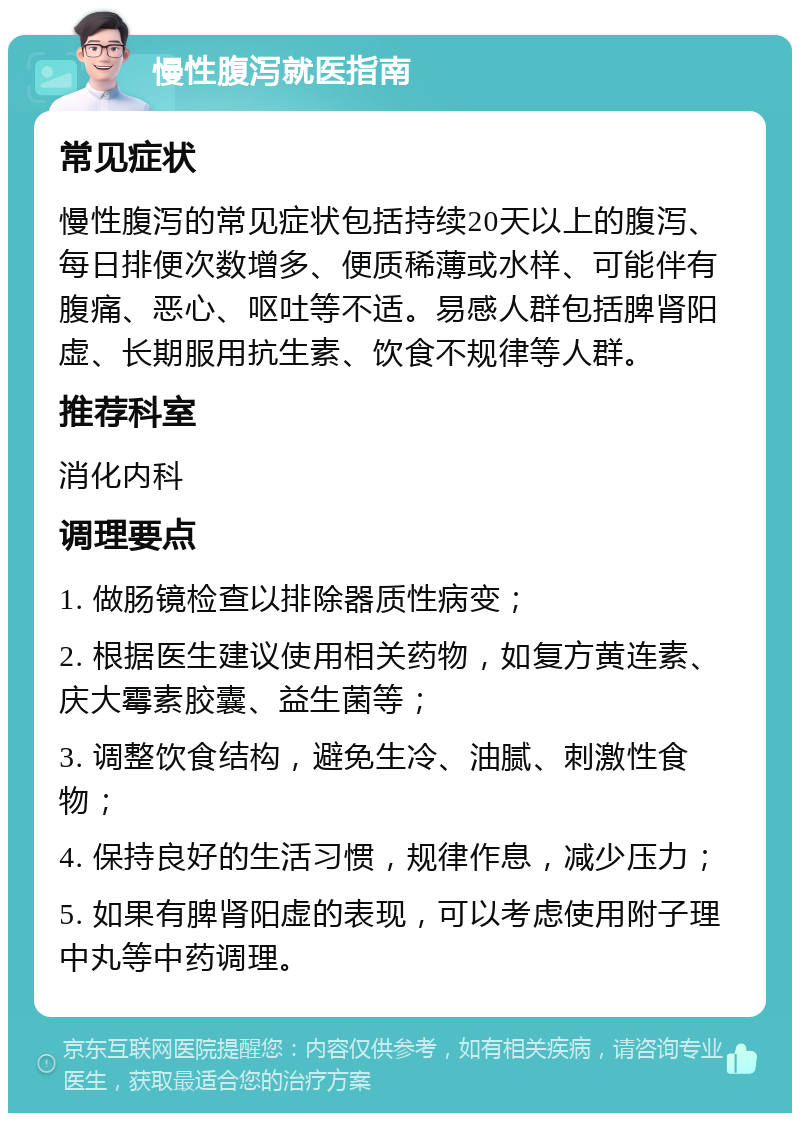 慢性腹泻就医指南 常见症状 慢性腹泻的常见症状包括持续20天以上的腹泻、每日排便次数增多、便质稀薄或水样、可能伴有腹痛、恶心、呕吐等不适。易感人群包括脾肾阳虚、长期服用抗生素、饮食不规律等人群。 推荐科室 消化内科 调理要点 1. 做肠镜检查以排除器质性病变； 2. 根据医生建议使用相关药物，如复方黄连素、庆大霉素胶囊、益生菌等； 3. 调整饮食结构，避免生冷、油腻、刺激性食物； 4. 保持良好的生活习惯，规律作息，减少压力； 5. 如果有脾肾阳虚的表现，可以考虑使用附子理中丸等中药调理。