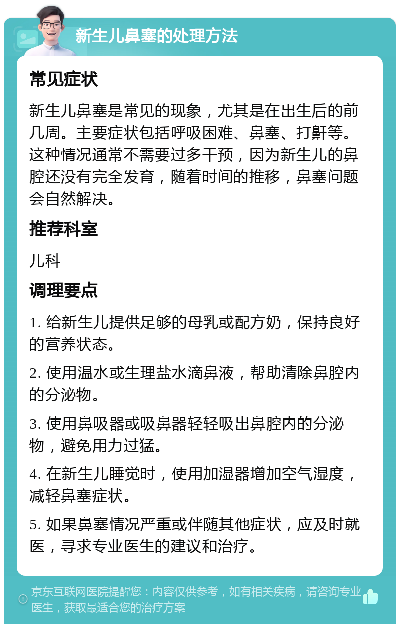 新生儿鼻塞的处理方法 常见症状 新生儿鼻塞是常见的现象，尤其是在出生后的前几周。主要症状包括呼吸困难、鼻塞、打鼾等。这种情况通常不需要过多干预，因为新生儿的鼻腔还没有完全发育，随着时间的推移，鼻塞问题会自然解决。 推荐科室 儿科 调理要点 1. 给新生儿提供足够的母乳或配方奶，保持良好的营养状态。 2. 使用温水或生理盐水滴鼻液，帮助清除鼻腔内的分泌物。 3. 使用鼻吸器或吸鼻器轻轻吸出鼻腔内的分泌物，避免用力过猛。 4. 在新生儿睡觉时，使用加湿器增加空气湿度，减轻鼻塞症状。 5. 如果鼻塞情况严重或伴随其他症状，应及时就医，寻求专业医生的建议和治疗。