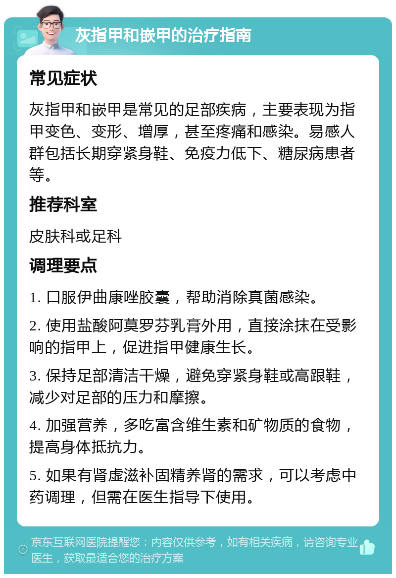 灰指甲和嵌甲的治疗指南 常见症状 灰指甲和嵌甲是常见的足部疾病，主要表现为指甲变色、变形、增厚，甚至疼痛和感染。易感人群包括长期穿紧身鞋、免疫力低下、糖尿病患者等。 推荐科室 皮肤科或足科 调理要点 1. 口服伊曲康唑胶囊，帮助消除真菌感染。 2. 使用盐酸阿莫罗芬乳膏外用，直接涂抹在受影响的指甲上，促进指甲健康生长。 3. 保持足部清洁干燥，避免穿紧身鞋或高跟鞋，减少对足部的压力和摩擦。 4. 加强营养，多吃富含维生素和矿物质的食物，提高身体抵抗力。 5. 如果有肾虚滋补固精养肾的需求，可以考虑中药调理，但需在医生指导下使用。