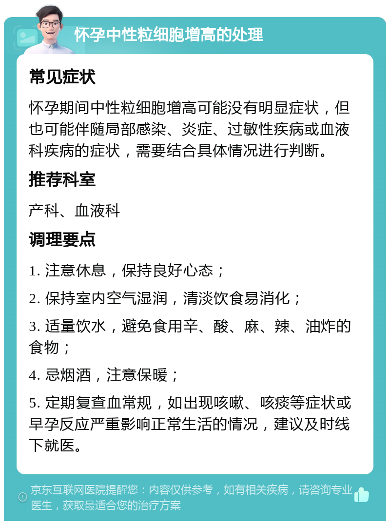 怀孕中性粒细胞增高的处理 常见症状 怀孕期间中性粒细胞增高可能没有明显症状，但也可能伴随局部感染、炎症、过敏性疾病或血液科疾病的症状，需要结合具体情况进行判断。 推荐科室 产科、血液科 调理要点 1. 注意休息，保持良好心态； 2. 保持室内空气湿润，清淡饮食易消化； 3. 适量饮水，避免食用辛、酸、麻、辣、油炸的食物； 4. 忌烟酒，注意保暖； 5. 定期复查血常规，如出现咳嗽、咳痰等症状或早孕反应严重影响正常生活的情况，建议及时线下就医。