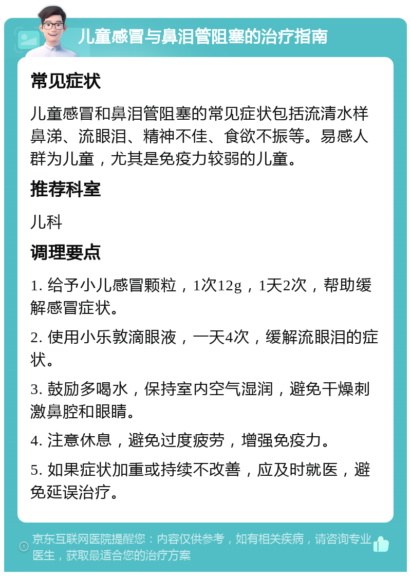 儿童感冒与鼻泪管阻塞的治疗指南 常见症状 儿童感冒和鼻泪管阻塞的常见症状包括流清水样鼻涕、流眼泪、精神不佳、食欲不振等。易感人群为儿童，尤其是免疫力较弱的儿童。 推荐科室 儿科 调理要点 1. 给予小儿感冒颗粒，1次12g，1天2次，帮助缓解感冒症状。 2. 使用小乐敦滴眼液，一天4次，缓解流眼泪的症状。 3. 鼓励多喝水，保持室内空气湿润，避免干燥刺激鼻腔和眼睛。 4. 注意休息，避免过度疲劳，增强免疫力。 5. 如果症状加重或持续不改善，应及时就医，避免延误治疗。