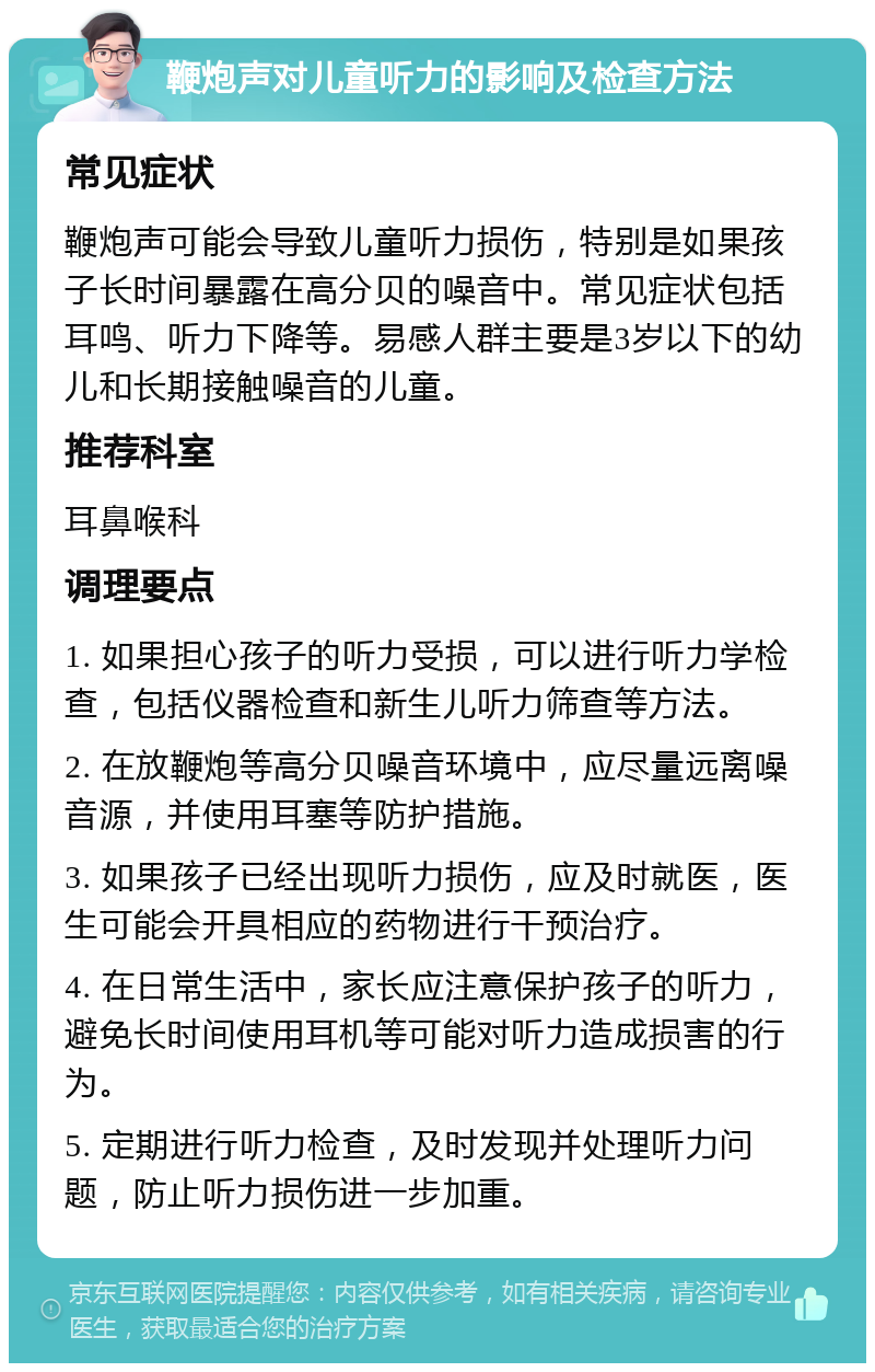 鞭炮声对儿童听力的影响及检查方法 常见症状 鞭炮声可能会导致儿童听力损伤，特别是如果孩子长时间暴露在高分贝的噪音中。常见症状包括耳鸣、听力下降等。易感人群主要是3岁以下的幼儿和长期接触噪音的儿童。 推荐科室 耳鼻喉科 调理要点 1. 如果担心孩子的听力受损，可以进行听力学检查，包括仪器检查和新生儿听力筛查等方法。 2. 在放鞭炮等高分贝噪音环境中，应尽量远离噪音源，并使用耳塞等防护措施。 3. 如果孩子已经出现听力损伤，应及时就医，医生可能会开具相应的药物进行干预治疗。 4. 在日常生活中，家长应注意保护孩子的听力，避免长时间使用耳机等可能对听力造成损害的行为。 5. 定期进行听力检查，及时发现并处理听力问题，防止听力损伤进一步加重。