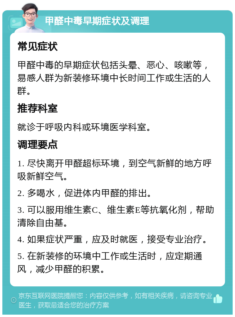 甲醛中毒早期症状及调理 常见症状 甲醛中毒的早期症状包括头晕、恶心、咳嗽等，易感人群为新装修环境中长时间工作或生活的人群。 推荐科室 就诊于呼吸内科或环境医学科室。 调理要点 1. 尽快离开甲醛超标环境，到空气新鲜的地方呼吸新鲜空气。 2. 多喝水，促进体内甲醛的排出。 3. 可以服用维生素C、维生素E等抗氧化剂，帮助清除自由基。 4. 如果症状严重，应及时就医，接受专业治疗。 5. 在新装修的环境中工作或生活时，应定期通风，减少甲醛的积累。