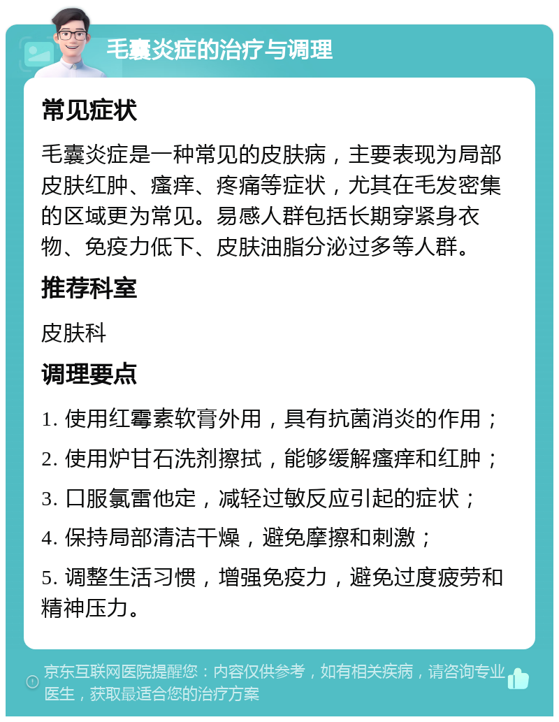 毛囊炎症的治疗与调理 常见症状 毛囊炎症是一种常见的皮肤病，主要表现为局部皮肤红肿、瘙痒、疼痛等症状，尤其在毛发密集的区域更为常见。易感人群包括长期穿紧身衣物、免疫力低下、皮肤油脂分泌过多等人群。 推荐科室 皮肤科 调理要点 1. 使用红霉素软膏外用，具有抗菌消炎的作用； 2. 使用炉甘石洗剂擦拭，能够缓解瘙痒和红肿； 3. 口服氯雷他定，减轻过敏反应引起的症状； 4. 保持局部清洁干燥，避免摩擦和刺激； 5. 调整生活习惯，增强免疫力，避免过度疲劳和精神压力。