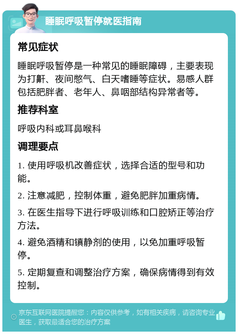 睡眠呼吸暂停就医指南 常见症状 睡眠呼吸暂停是一种常见的睡眠障碍，主要表现为打鼾、夜间憋气、白天嗜睡等症状。易感人群包括肥胖者、老年人、鼻咽部结构异常者等。 推荐科室 呼吸内科或耳鼻喉科 调理要点 1. 使用呼吸机改善症状，选择合适的型号和功能。 2. 注意减肥，控制体重，避免肥胖加重病情。 3. 在医生指导下进行呼吸训练和口腔矫正等治疗方法。 4. 避免酒精和镇静剂的使用，以免加重呼吸暂停。 5. 定期复查和调整治疗方案，确保病情得到有效控制。