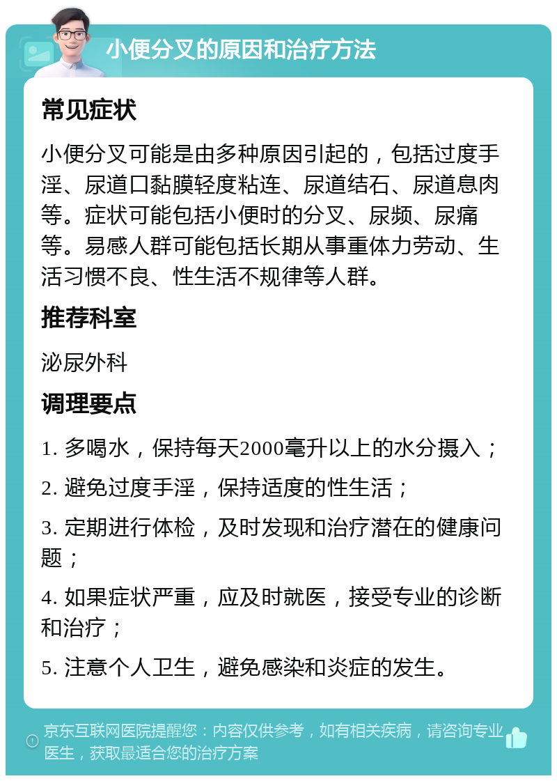 小便分叉的原因和治疗方法 常见症状 小便分叉可能是由多种原因引起的，包括过度手淫、尿道口黏膜轻度粘连、尿道结石、尿道息肉等。症状可能包括小便时的分叉、尿频、尿痛等。易感人群可能包括长期从事重体力劳动、生活习惯不良、性生活不规律等人群。 推荐科室 泌尿外科 调理要点 1. 多喝水，保持每天2000毫升以上的水分摄入； 2. 避免过度手淫，保持适度的性生活； 3. 定期进行体检，及时发现和治疗潜在的健康问题； 4. 如果症状严重，应及时就医，接受专业的诊断和治疗； 5. 注意个人卫生，避免感染和炎症的发生。