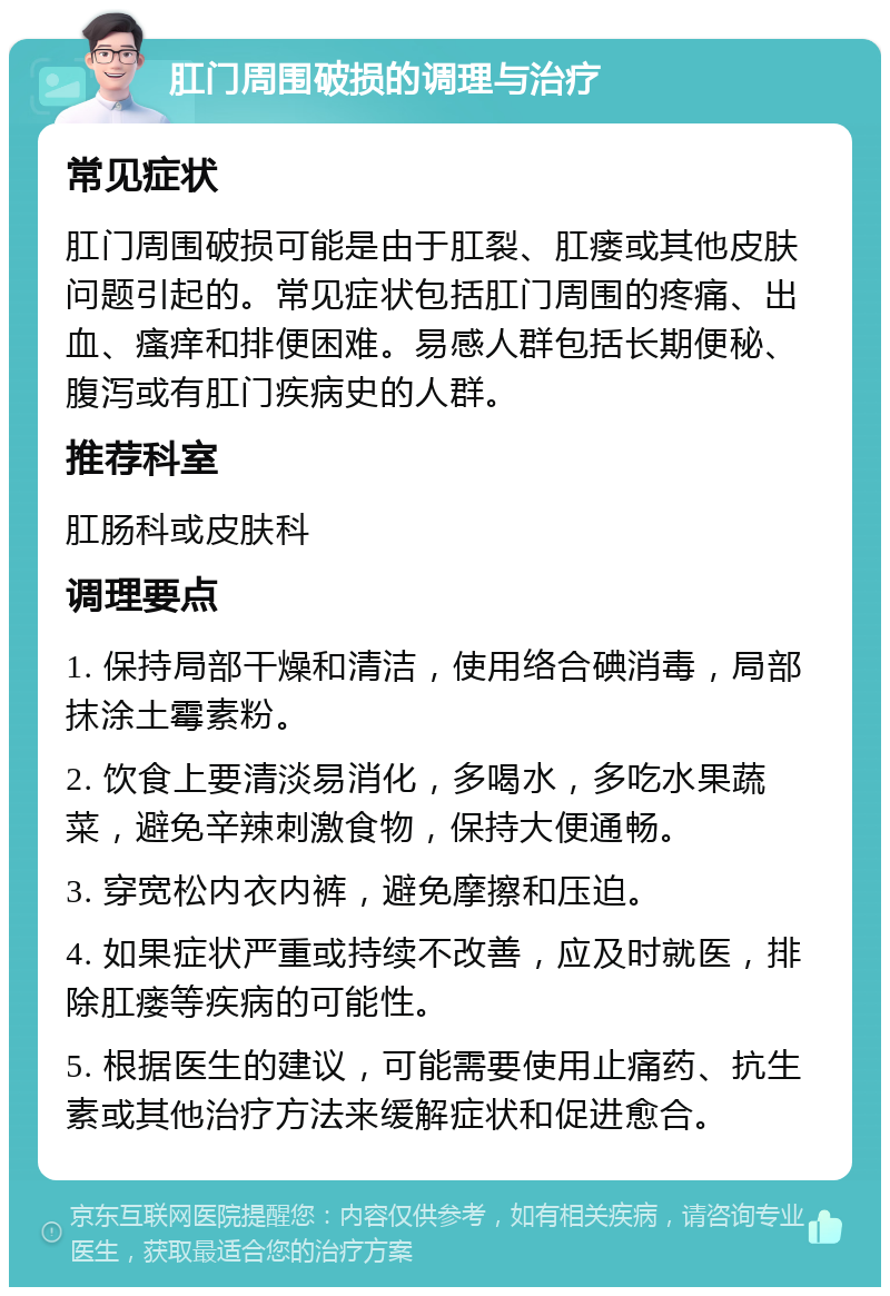 肛门周围破损的调理与治疗 常见症状 肛门周围破损可能是由于肛裂、肛瘘或其他皮肤问题引起的。常见症状包括肛门周围的疼痛、出血、瘙痒和排便困难。易感人群包括长期便秘、腹泻或有肛门疾病史的人群。 推荐科室 肛肠科或皮肤科 调理要点 1. 保持局部干燥和清洁，使用络合碘消毒，局部抹涂土霉素粉。 2. 饮食上要清淡易消化，多喝水，多吃水果蔬菜，避免辛辣刺激食物，保持大便通畅。 3. 穿宽松内衣内裤，避免摩擦和压迫。 4. 如果症状严重或持续不改善，应及时就医，排除肛瘘等疾病的可能性。 5. 根据医生的建议，可能需要使用止痛药、抗生素或其他治疗方法来缓解症状和促进愈合。