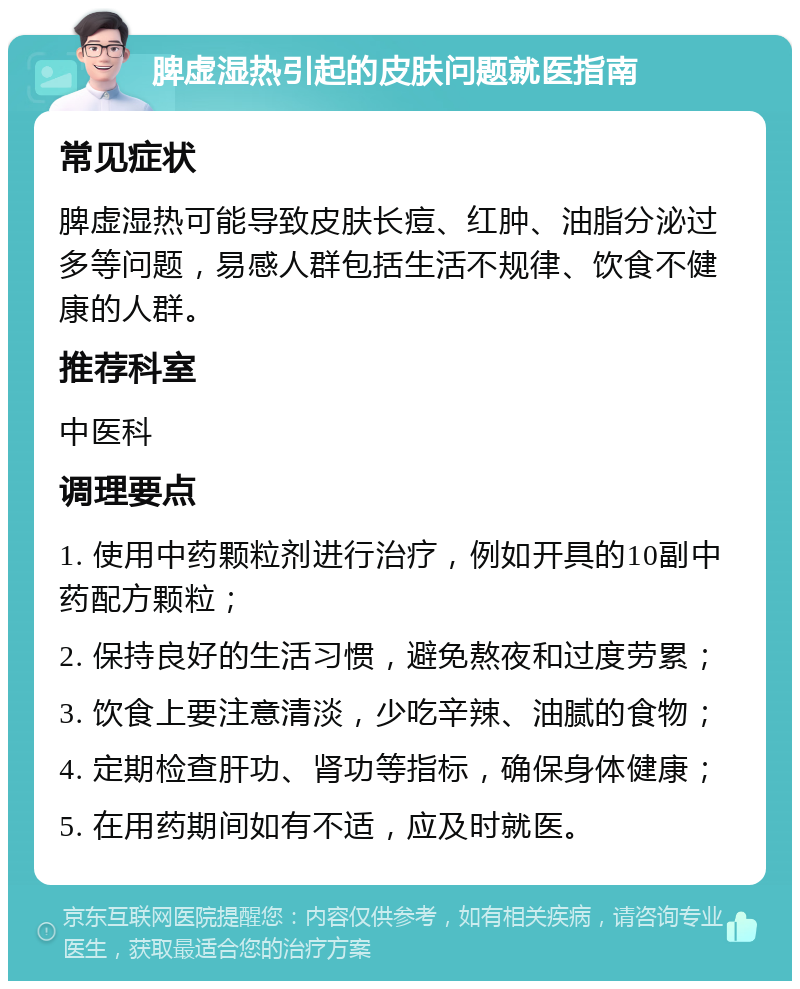 脾虚湿热引起的皮肤问题就医指南 常见症状 脾虚湿热可能导致皮肤长痘、红肿、油脂分泌过多等问题，易感人群包括生活不规律、饮食不健康的人群。 推荐科室 中医科 调理要点 1. 使用中药颗粒剂进行治疗，例如开具的10副中药配方颗粒； 2. 保持良好的生活习惯，避免熬夜和过度劳累； 3. 饮食上要注意清淡，少吃辛辣、油腻的食物； 4. 定期检查肝功、肾功等指标，确保身体健康； 5. 在用药期间如有不适，应及时就医。