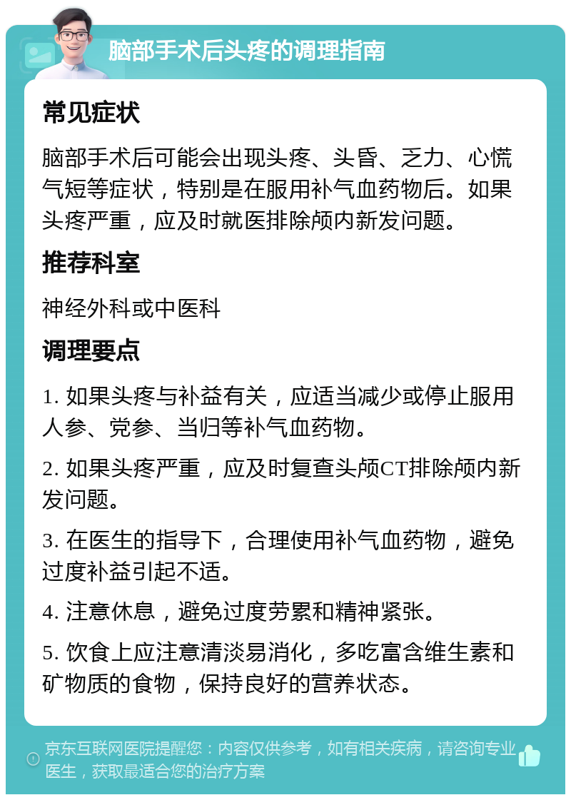 脑部手术后头疼的调理指南 常见症状 脑部手术后可能会出现头疼、头昏、乏力、心慌气短等症状，特别是在服用补气血药物后。如果头疼严重，应及时就医排除颅内新发问题。 推荐科室 神经外科或中医科 调理要点 1. 如果头疼与补益有关，应适当减少或停止服用人参、党参、当归等补气血药物。 2. 如果头疼严重，应及时复查头颅CT排除颅内新发问题。 3. 在医生的指导下，合理使用补气血药物，避免过度补益引起不适。 4. 注意休息，避免过度劳累和精神紧张。 5. 饮食上应注意清淡易消化，多吃富含维生素和矿物质的食物，保持良好的营养状态。