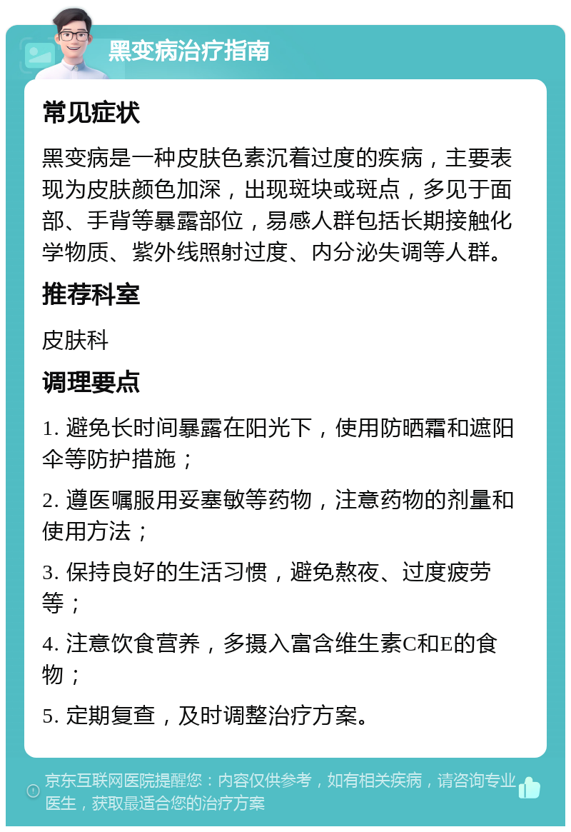 黑变病治疗指南 常见症状 黑变病是一种皮肤色素沉着过度的疾病，主要表现为皮肤颜色加深，出现斑块或斑点，多见于面部、手背等暴露部位，易感人群包括长期接触化学物质、紫外线照射过度、内分泌失调等人群。 推荐科室 皮肤科 调理要点 1. 避免长时间暴露在阳光下，使用防晒霜和遮阳伞等防护措施； 2. 遵医嘱服用妥塞敏等药物，注意药物的剂量和使用方法； 3. 保持良好的生活习惯，避免熬夜、过度疲劳等； 4. 注意饮食营养，多摄入富含维生素C和E的食物； 5. 定期复查，及时调整治疗方案。