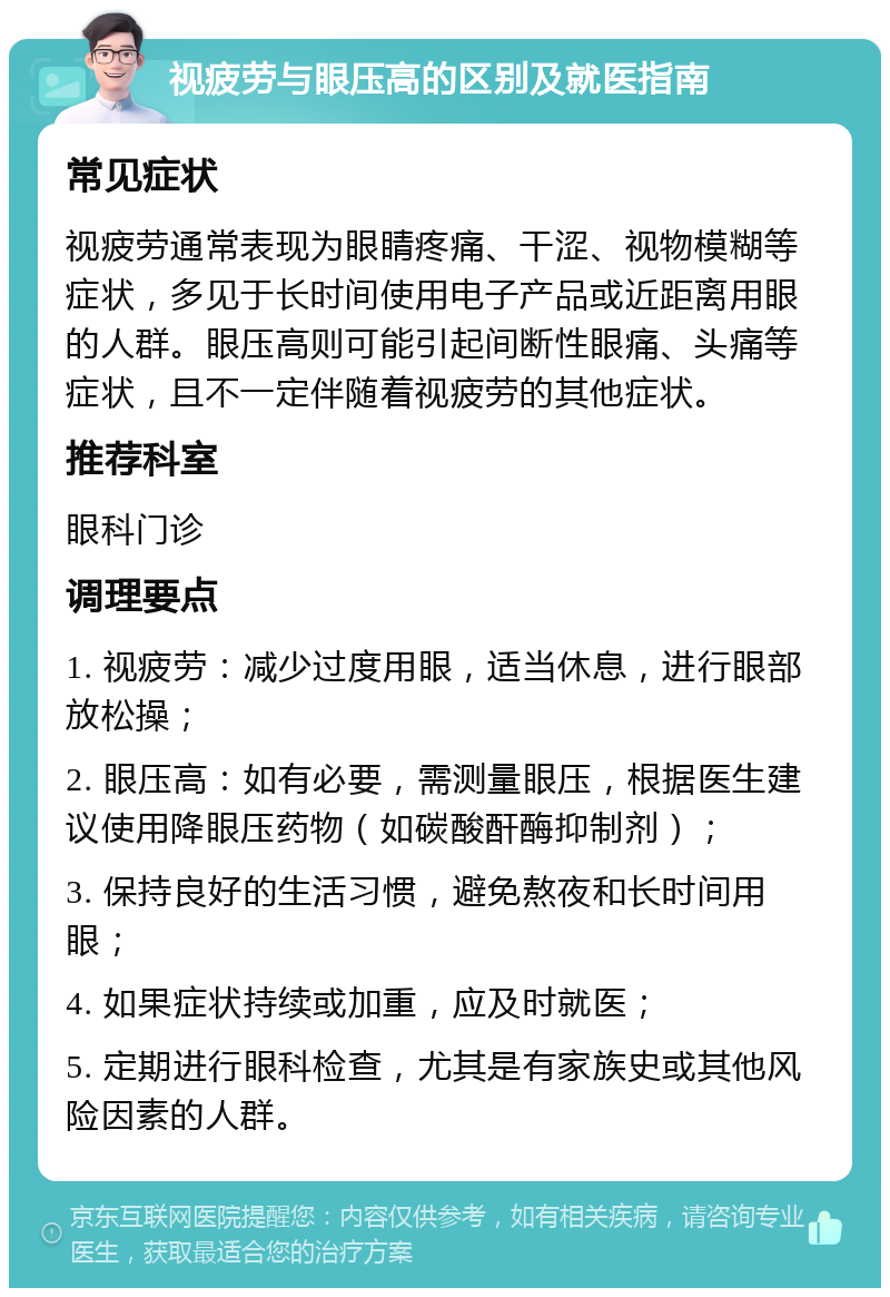 视疲劳与眼压高的区别及就医指南 常见症状 视疲劳通常表现为眼睛疼痛、干涩、视物模糊等症状，多见于长时间使用电子产品或近距离用眼的人群。眼压高则可能引起间断性眼痛、头痛等症状，且不一定伴随着视疲劳的其他症状。 推荐科室 眼科门诊 调理要点 1. 视疲劳：减少过度用眼，适当休息，进行眼部放松操； 2. 眼压高：如有必要，需测量眼压，根据医生建议使用降眼压药物（如碳酸酐酶抑制剂）； 3. 保持良好的生活习惯，避免熬夜和长时间用眼； 4. 如果症状持续或加重，应及时就医； 5. 定期进行眼科检查，尤其是有家族史或其他风险因素的人群。