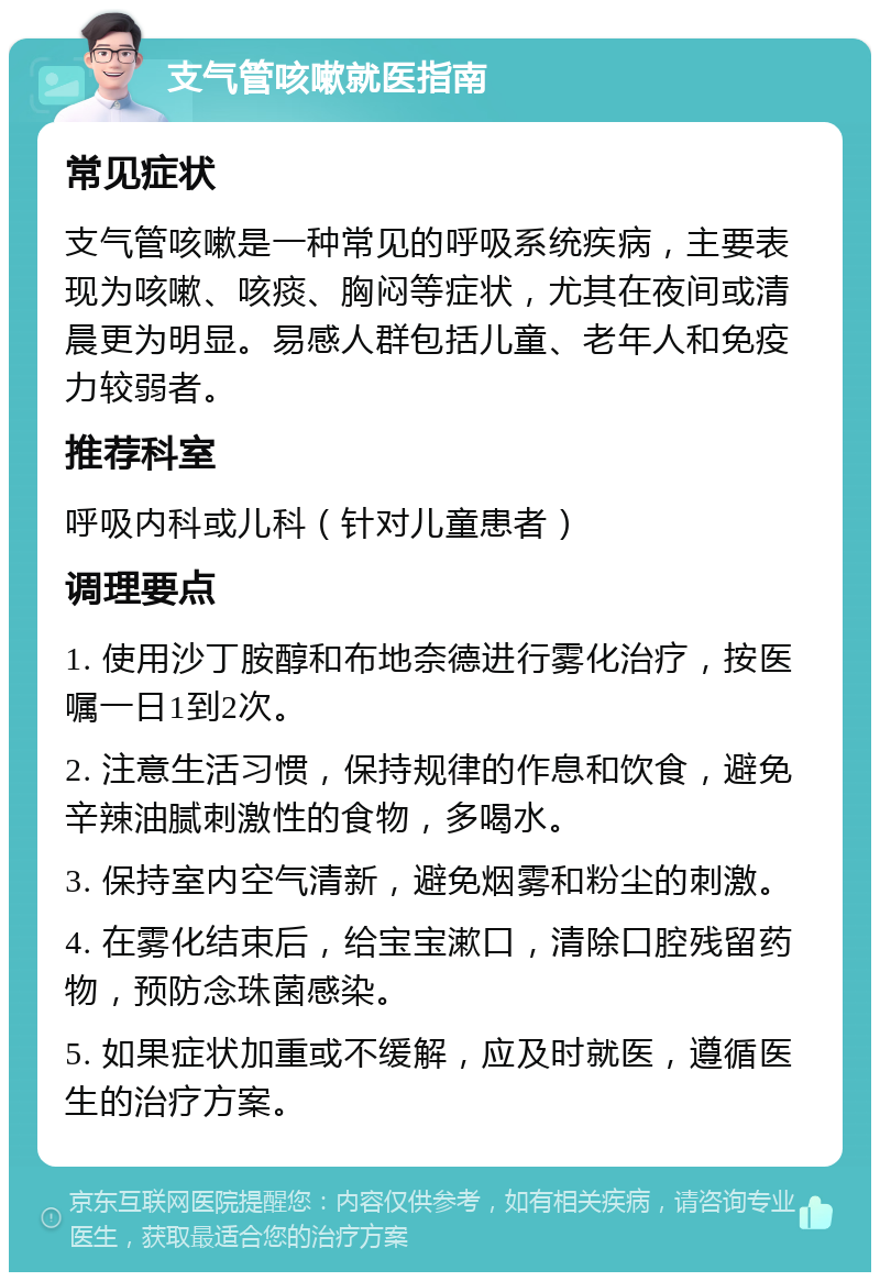 支气管咳嗽就医指南 常见症状 支气管咳嗽是一种常见的呼吸系统疾病，主要表现为咳嗽、咳痰、胸闷等症状，尤其在夜间或清晨更为明显。易感人群包括儿童、老年人和免疫力较弱者。 推荐科室 呼吸内科或儿科（针对儿童患者） 调理要点 1. 使用沙丁胺醇和布地奈德进行雾化治疗，按医嘱一日1到2次。 2. 注意生活习惯，保持规律的作息和饮食，避免辛辣油腻刺激性的食物，多喝水。 3. 保持室内空气清新，避免烟雾和粉尘的刺激。 4. 在雾化结束后，给宝宝漱口，清除口腔残留药物，预防念珠菌感染。 5. 如果症状加重或不缓解，应及时就医，遵循医生的治疗方案。