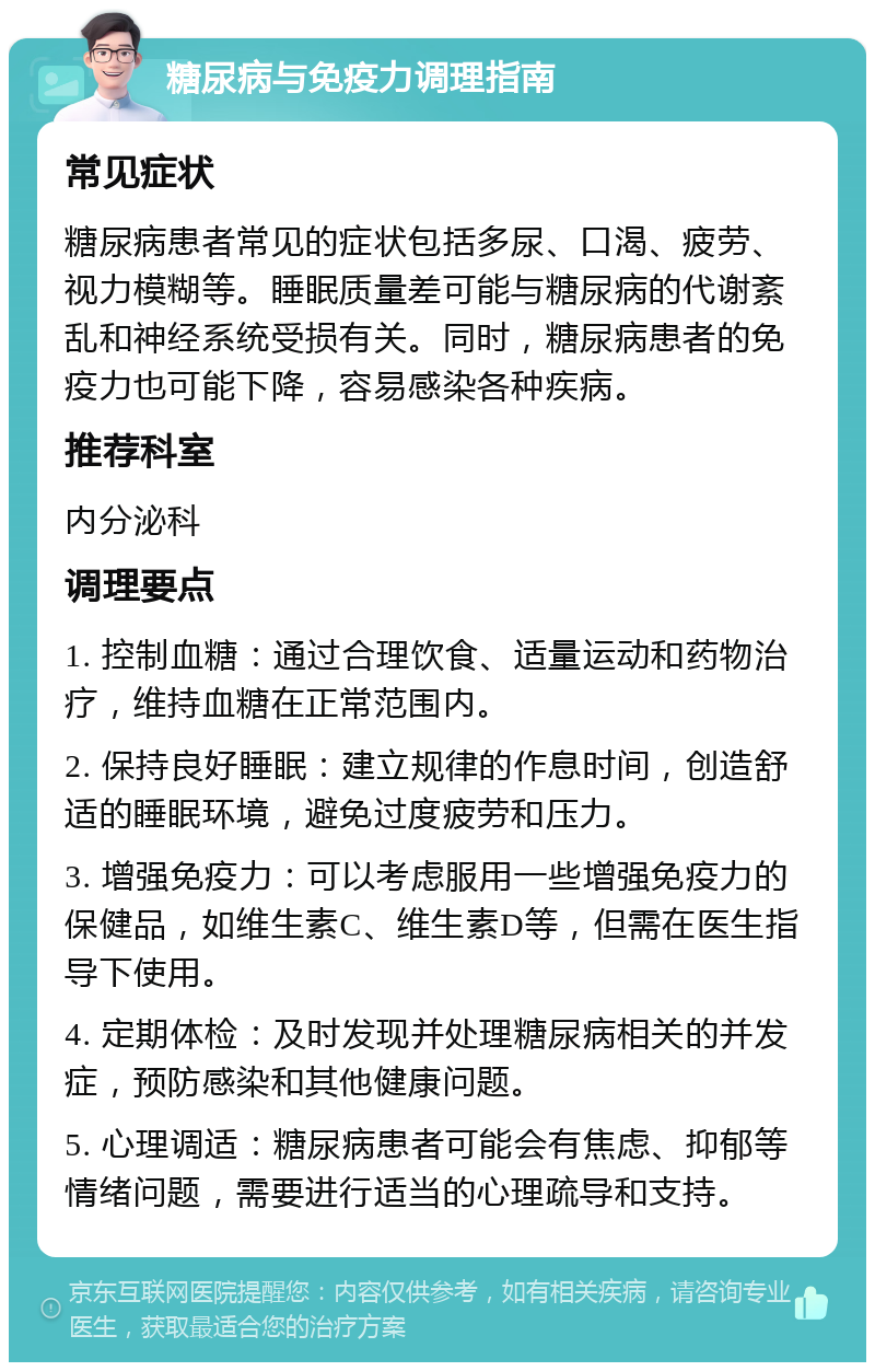 糖尿病与免疫力调理指南 常见症状 糖尿病患者常见的症状包括多尿、口渴、疲劳、视力模糊等。睡眠质量差可能与糖尿病的代谢紊乱和神经系统受损有关。同时，糖尿病患者的免疫力也可能下降，容易感染各种疾病。 推荐科室 内分泌科 调理要点 1. 控制血糖：通过合理饮食、适量运动和药物治疗，维持血糖在正常范围内。 2. 保持良好睡眠：建立规律的作息时间，创造舒适的睡眠环境，避免过度疲劳和压力。 3. 增强免疫力：可以考虑服用一些增强免疫力的保健品，如维生素C、维生素D等，但需在医生指导下使用。 4. 定期体检：及时发现并处理糖尿病相关的并发症，预防感染和其他健康问题。 5. 心理调适：糖尿病患者可能会有焦虑、抑郁等情绪问题，需要进行适当的心理疏导和支持。