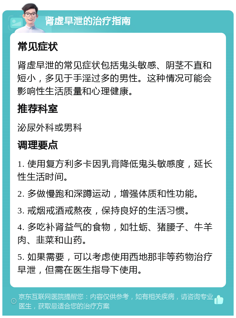 肾虚早泄的治疗指南 常见症状 肾虚早泄的常见症状包括鬼头敏感、阴茎不直和短小，多见于手淫过多的男性。这种情况可能会影响性生活质量和心理健康。 推荐科室 泌尿外科或男科 调理要点 1. 使用复方利多卡因乳膏降低鬼头敏感度，延长性生活时间。 2. 多做慢跑和深蹲运动，增强体质和性功能。 3. 戒烟戒酒戒熬夜，保持良好的生活习惯。 4. 多吃补肾益气的食物，如牡蛎、猪腰子、牛羊肉、韭菜和山药。 5. 如果需要，可以考虑使用西地那非等药物治疗早泄，但需在医生指导下使用。