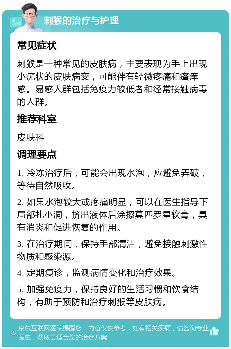 刺猴的治疗与护理 常见症状 刺猴是一种常见的皮肤病，主要表现为手上出现小疣状的皮肤病变，可能伴有轻微疼痛和瘙痒感。易感人群包括免疫力较低者和经常接触病毒的人群。 推荐科室 皮肤科 调理要点 1. 冷冻治疗后，可能会出现水泡，应避免弄破，等待自然吸收。 2. 如果水泡较大或疼痛明显，可以在医生指导下局部扎小洞，挤出液体后涂擦莫匹罗星软膏，具有消炎和促进恢复的作用。 3. 在治疗期间，保持手部清洁，避免接触刺激性物质和感染源。 4. 定期复诊，监测病情变化和治疗效果。 5. 加强免疫力，保持良好的生活习惯和饮食结构，有助于预防和治疗刺猴等皮肤病。