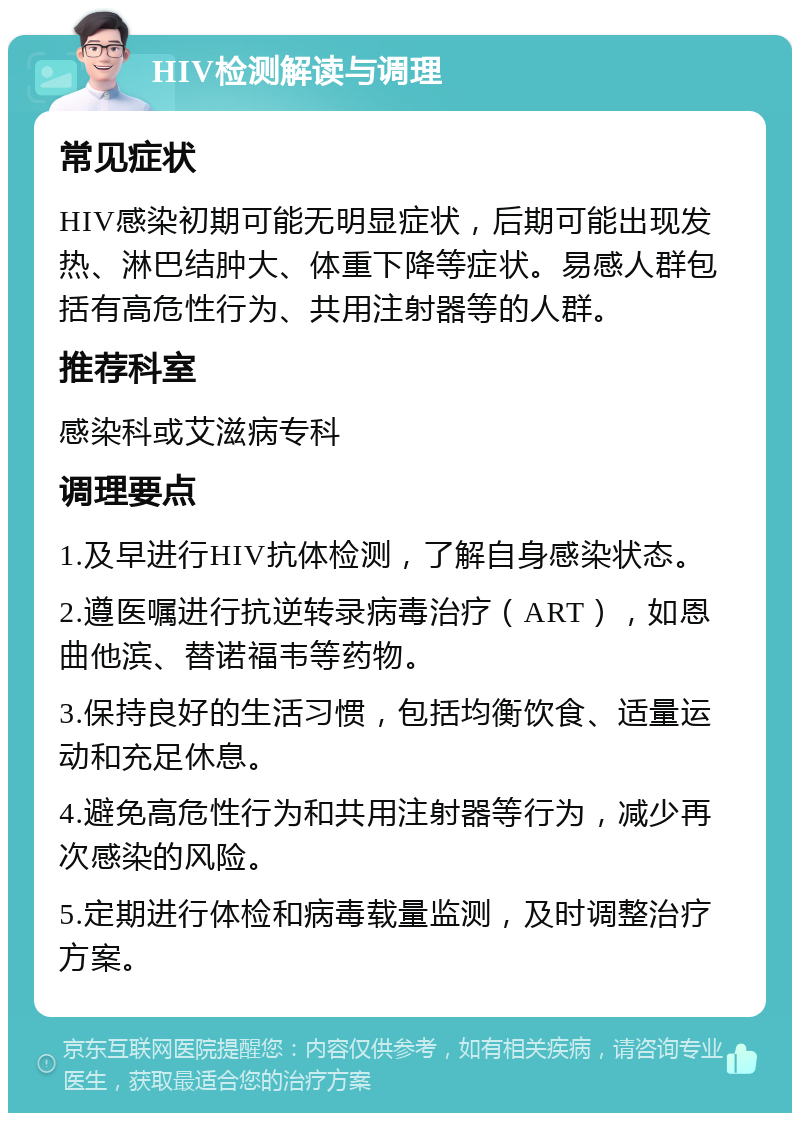 HIV检测解读与调理 常见症状 HIV感染初期可能无明显症状，后期可能出现发热、淋巴结肿大、体重下降等症状。易感人群包括有高危性行为、共用注射器等的人群。 推荐科室 感染科或艾滋病专科 调理要点 1.及早进行HIV抗体检测，了解自身感染状态。 2.遵医嘱进行抗逆转录病毒治疗（ART），如恩曲他滨、替诺福韦等药物。 3.保持良好的生活习惯，包括均衡饮食、适量运动和充足休息。 4.避免高危性行为和共用注射器等行为，减少再次感染的风险。 5.定期进行体检和病毒载量监测，及时调整治疗方案。