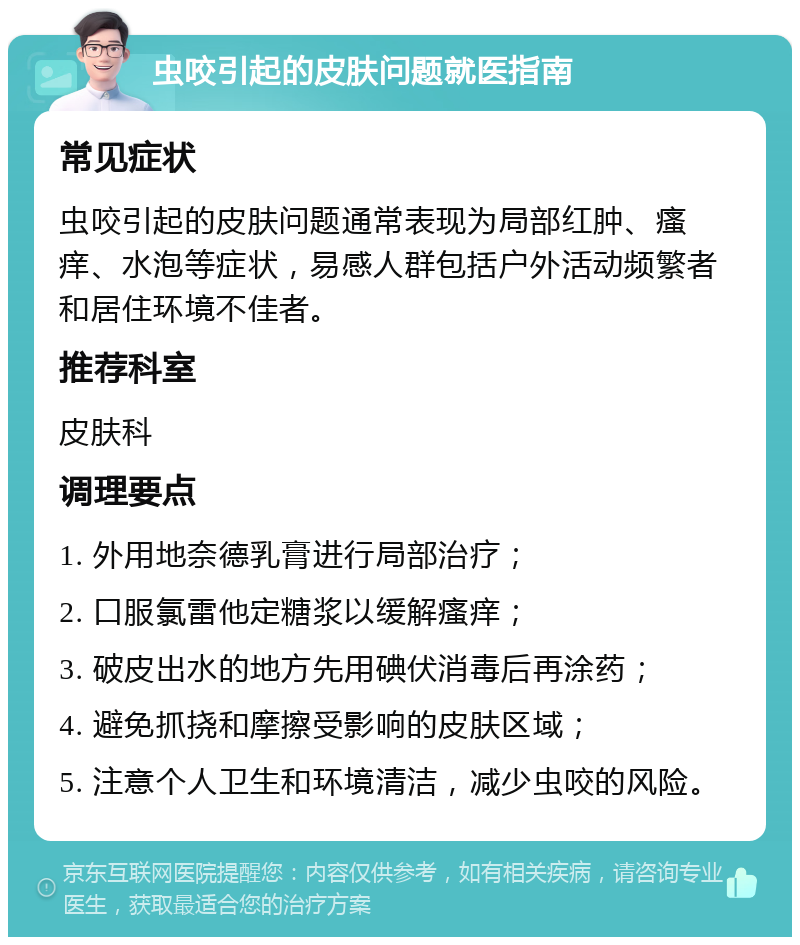 虫咬引起的皮肤问题就医指南 常见症状 虫咬引起的皮肤问题通常表现为局部红肿、瘙痒、水泡等症状，易感人群包括户外活动频繁者和居住环境不佳者。 推荐科室 皮肤科 调理要点 1. 外用地奈德乳膏进行局部治疗； 2. 口服氯雷他定糖浆以缓解瘙痒； 3. 破皮出水的地方先用碘伏消毒后再涂药； 4. 避免抓挠和摩擦受影响的皮肤区域； 5. 注意个人卫生和环境清洁，减少虫咬的风险。