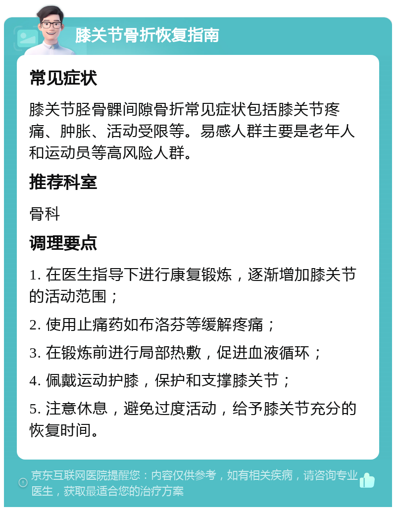 膝关节骨折恢复指南 常见症状 膝关节胫骨髁间隙骨折常见症状包括膝关节疼痛、肿胀、活动受限等。易感人群主要是老年人和运动员等高风险人群。 推荐科室 骨科 调理要点 1. 在医生指导下进行康复锻炼，逐渐增加膝关节的活动范围； 2. 使用止痛药如布洛芬等缓解疼痛； 3. 在锻炼前进行局部热敷，促进血液循环； 4. 佩戴运动护膝，保护和支撑膝关节； 5. 注意休息，避免过度活动，给予膝关节充分的恢复时间。