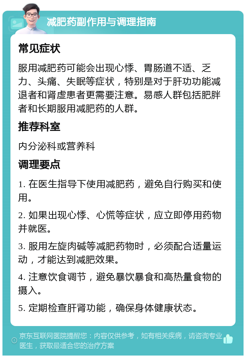 减肥药副作用与调理指南 常见症状 服用减肥药可能会出现心悸、胃肠道不适、乏力、头痛、失眠等症状，特别是对于肝功功能减退者和肾虚患者更需要注意。易感人群包括肥胖者和长期服用减肥药的人群。 推荐科室 内分泌科或营养科 调理要点 1. 在医生指导下使用减肥药，避免自行购买和使用。 2. 如果出现心悸、心慌等症状，应立即停用药物并就医。 3. 服用左旋肉碱等减肥药物时，必须配合适量运动，才能达到减肥效果。 4. 注意饮食调节，避免暴饮暴食和高热量食物的摄入。 5. 定期检查肝肾功能，确保身体健康状态。