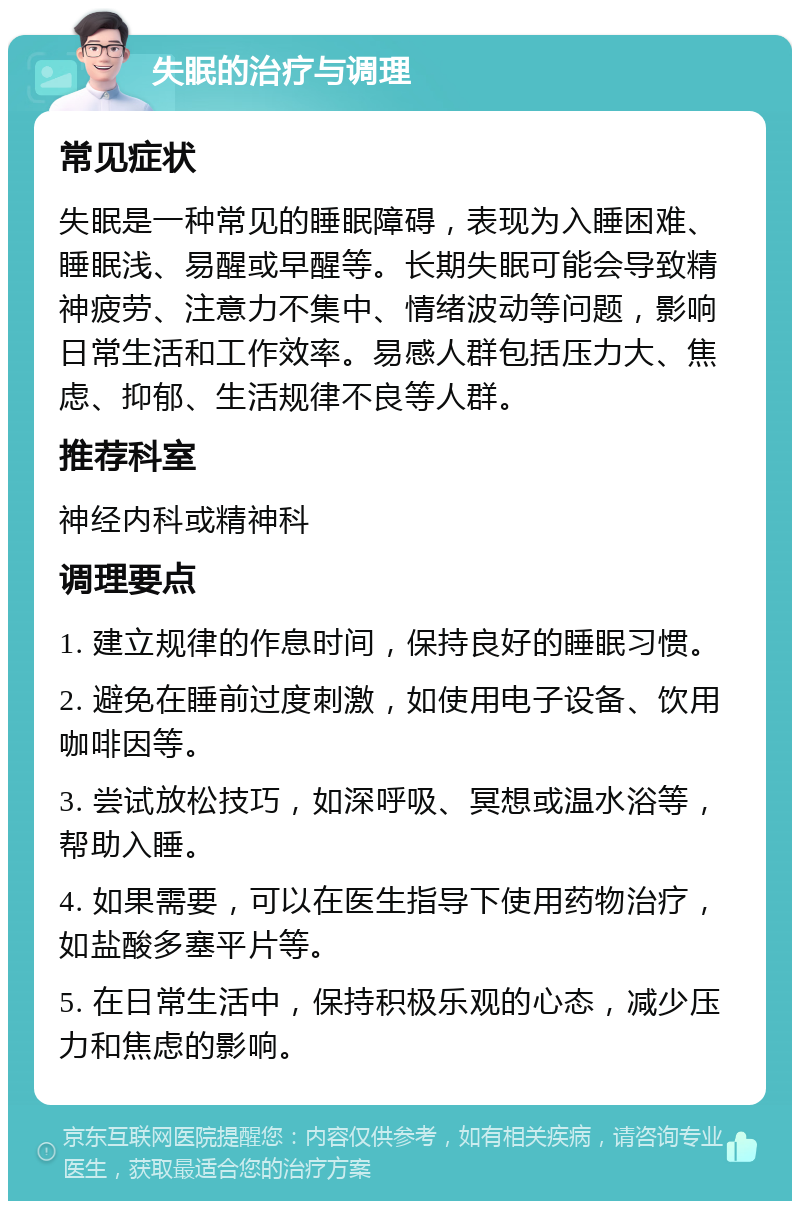 失眠的治疗与调理 常见症状 失眠是一种常见的睡眠障碍，表现为入睡困难、睡眠浅、易醒或早醒等。长期失眠可能会导致精神疲劳、注意力不集中、情绪波动等问题，影响日常生活和工作效率。易感人群包括压力大、焦虑、抑郁、生活规律不良等人群。 推荐科室 神经内科或精神科 调理要点 1. 建立规律的作息时间，保持良好的睡眠习惯。 2. 避免在睡前过度刺激，如使用电子设备、饮用咖啡因等。 3. 尝试放松技巧，如深呼吸、冥想或温水浴等，帮助入睡。 4. 如果需要，可以在医生指导下使用药物治疗，如盐酸多塞平片等。 5. 在日常生活中，保持积极乐观的心态，减少压力和焦虑的影响。