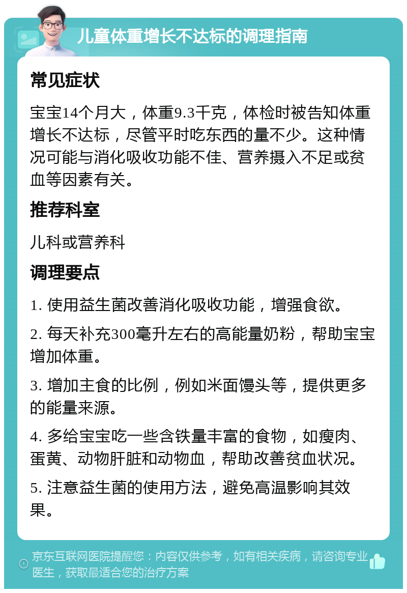 儿童体重增长不达标的调理指南 常见症状 宝宝14个月大，体重9.3千克，体检时被告知体重增长不达标，尽管平时吃东西的量不少。这种情况可能与消化吸收功能不佳、营养摄入不足或贫血等因素有关。 推荐科室 儿科或营养科 调理要点 1. 使用益生菌改善消化吸收功能，增强食欲。 2. 每天补充300毫升左右的高能量奶粉，帮助宝宝增加体重。 3. 增加主食的比例，例如米面馒头等，提供更多的能量来源。 4. 多给宝宝吃一些含铁量丰富的食物，如瘦肉、蛋黄、动物肝脏和动物血，帮助改善贫血状况。 5. 注意益生菌的使用方法，避免高温影响其效果。