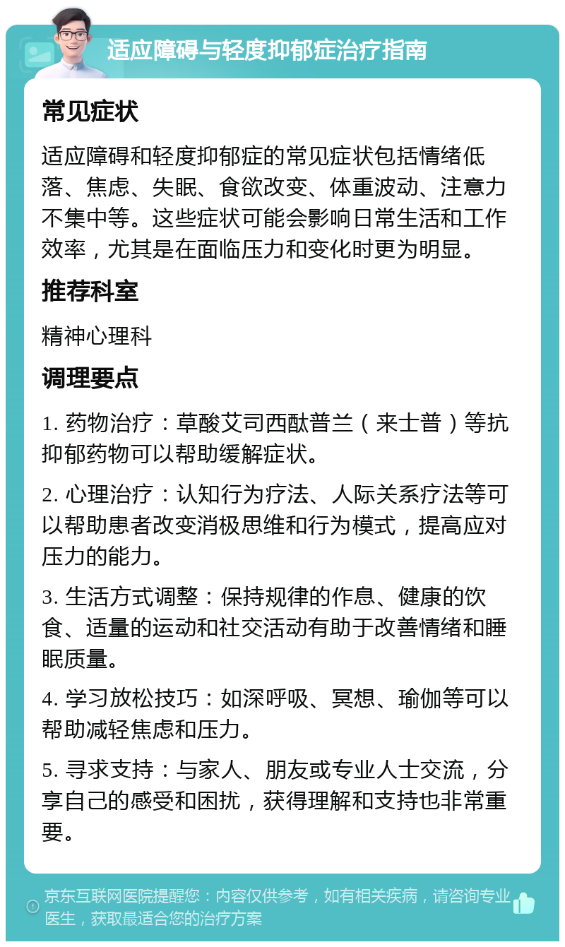 适应障碍与轻度抑郁症治疗指南 常见症状 适应障碍和轻度抑郁症的常见症状包括情绪低落、焦虑、失眠、食欲改变、体重波动、注意力不集中等。这些症状可能会影响日常生活和工作效率，尤其是在面临压力和变化时更为明显。 推荐科室 精神心理科 调理要点 1. 药物治疗：草酸艾司西酞普兰（来士普）等抗抑郁药物可以帮助缓解症状。 2. 心理治疗：认知行为疗法、人际关系疗法等可以帮助患者改变消极思维和行为模式，提高应对压力的能力。 3. 生活方式调整：保持规律的作息、健康的饮食、适量的运动和社交活动有助于改善情绪和睡眠质量。 4. 学习放松技巧：如深呼吸、冥想、瑜伽等可以帮助减轻焦虑和压力。 5. 寻求支持：与家人、朋友或专业人士交流，分享自己的感受和困扰，获得理解和支持也非常重要。