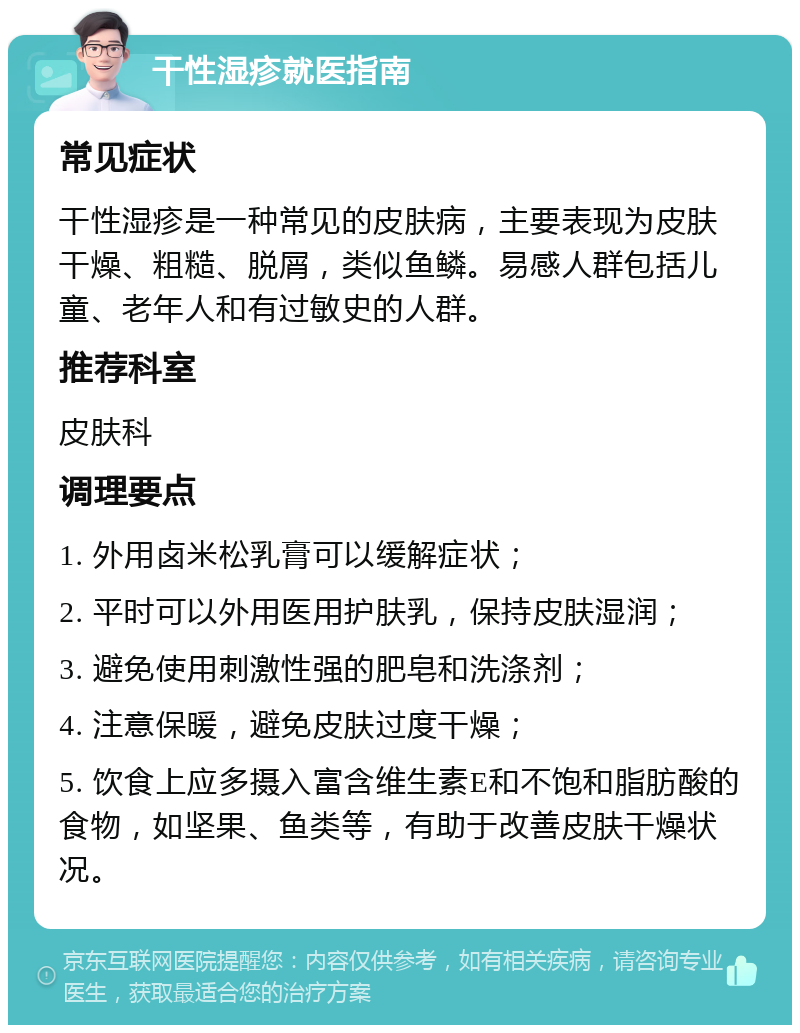 干性湿疹就医指南 常见症状 干性湿疹是一种常见的皮肤病，主要表现为皮肤干燥、粗糙、脱屑，类似鱼鳞。易感人群包括儿童、老年人和有过敏史的人群。 推荐科室 皮肤科 调理要点 1. 外用卤米松乳膏可以缓解症状； 2. 平时可以外用医用护肤乳，保持皮肤湿润； 3. 避免使用刺激性强的肥皂和洗涤剂； 4. 注意保暖，避免皮肤过度干燥； 5. 饮食上应多摄入富含维生素E和不饱和脂肪酸的食物，如坚果、鱼类等，有助于改善皮肤干燥状况。