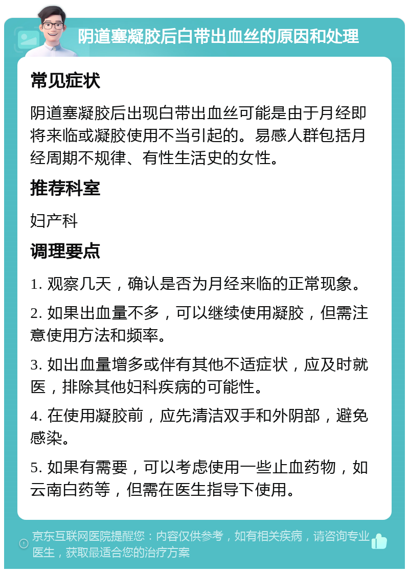 阴道塞凝胶后白带出血丝的原因和处理 常见症状 阴道塞凝胶后出现白带出血丝可能是由于月经即将来临或凝胶使用不当引起的。易感人群包括月经周期不规律、有性生活史的女性。 推荐科室 妇产科 调理要点 1. 观察几天，确认是否为月经来临的正常现象。 2. 如果出血量不多，可以继续使用凝胶，但需注意使用方法和频率。 3. 如出血量增多或伴有其他不适症状，应及时就医，排除其他妇科疾病的可能性。 4. 在使用凝胶前，应先清洁双手和外阴部，避免感染。 5. 如果有需要，可以考虑使用一些止血药物，如云南白药等，但需在医生指导下使用。