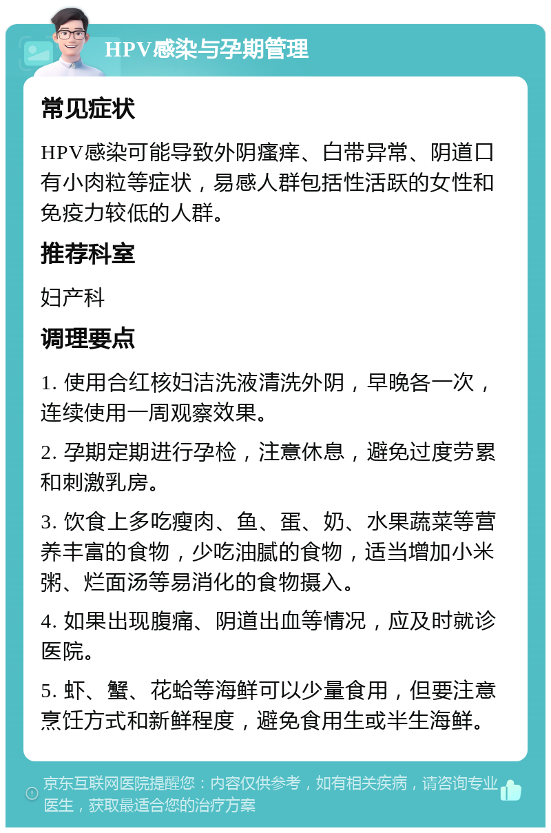 HPV感染与孕期管理 常见症状 HPV感染可能导致外阴瘙痒、白带异常、阴道口有小肉粒等症状，易感人群包括性活跃的女性和免疫力较低的人群。 推荐科室 妇产科 调理要点 1. 使用合红核妇洁洗液清洗外阴，早晚各一次，连续使用一周观察效果。 2. 孕期定期进行孕检，注意休息，避免过度劳累和刺激乳房。 3. 饮食上多吃瘦肉、鱼、蛋、奶、水果蔬菜等营养丰富的食物，少吃油腻的食物，适当增加小米粥、烂面汤等易消化的食物摄入。 4. 如果出现腹痛、阴道出血等情况，应及时就诊医院。 5. 虾、蟹、花蛤等海鲜可以少量食用，但要注意烹饪方式和新鲜程度，避免食用生或半生海鲜。