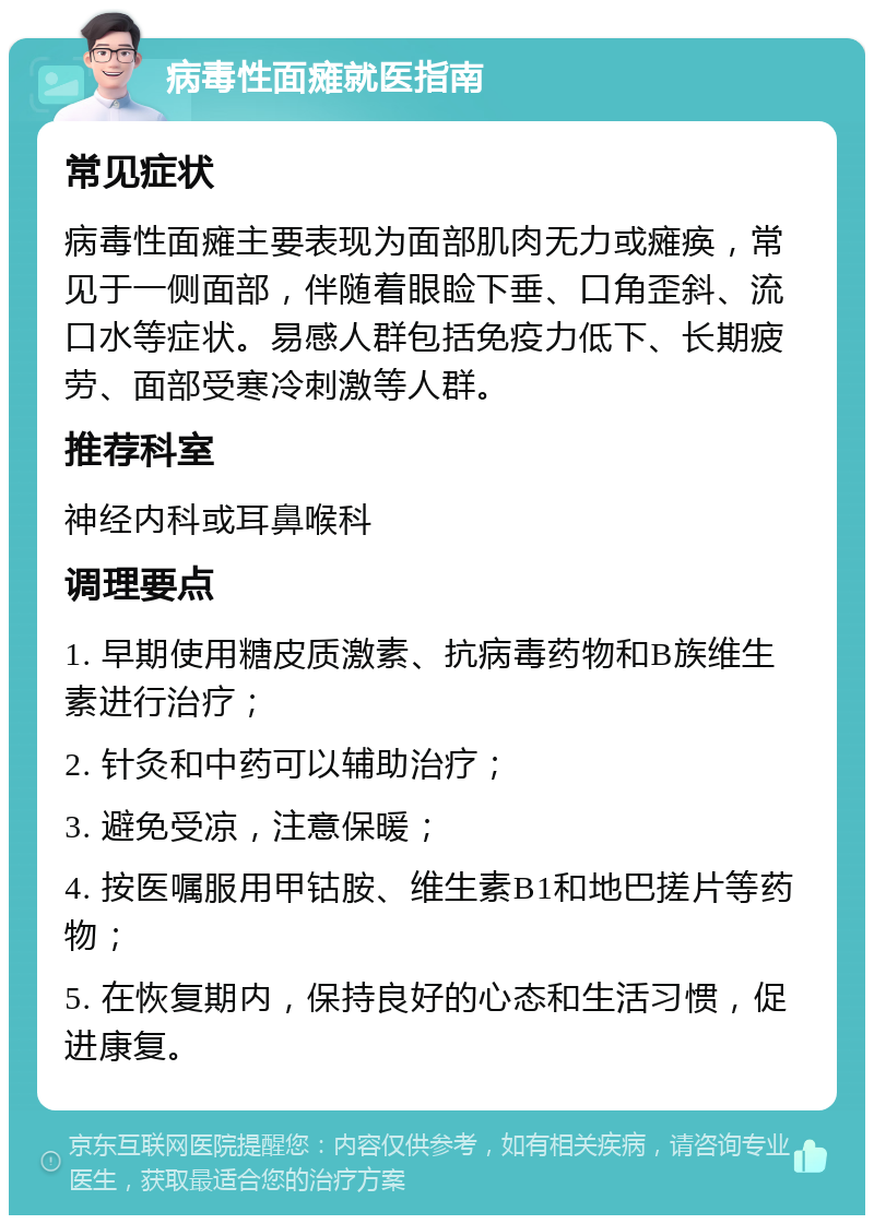 病毒性面瘫就医指南 常见症状 病毒性面瘫主要表现为面部肌肉无力或瘫痪，常见于一侧面部，伴随着眼睑下垂、口角歪斜、流口水等症状。易感人群包括免疫力低下、长期疲劳、面部受寒冷刺激等人群。 推荐科室 神经内科或耳鼻喉科 调理要点 1. 早期使用糖皮质激素、抗病毒药物和B族维生素进行治疗； 2. 针灸和中药可以辅助治疗； 3. 避免受凉，注意保暖； 4. 按医嘱服用甲钴胺、维生素B1和地巴搓片等药物； 5. 在恢复期内，保持良好的心态和生活习惯，促进康复。