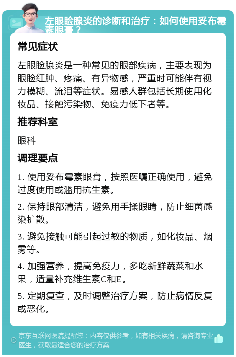 左眼睑腺炎的诊断和治疗：如何使用妥布霉素眼膏？ 常见症状 左眼睑腺炎是一种常见的眼部疾病，主要表现为眼睑红肿、疼痛、有异物感，严重时可能伴有视力模糊、流泪等症状。易感人群包括长期使用化妆品、接触污染物、免疫力低下者等。 推荐科室 眼科 调理要点 1. 使用妥布霉素眼膏，按照医嘱正确使用，避免过度使用或滥用抗生素。 2. 保持眼部清洁，避免用手揉眼睛，防止细菌感染扩散。 3. 避免接触可能引起过敏的物质，如化妆品、烟雾等。 4. 加强营养，提高免疫力，多吃新鲜蔬菜和水果，适量补充维生素C和E。 5. 定期复查，及时调整治疗方案，防止病情反复或恶化。