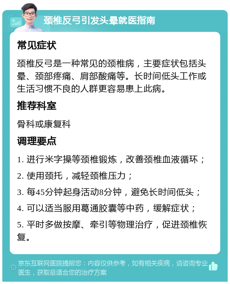 颈椎反弓引发头晕就医指南 常见症状 颈椎反弓是一种常见的颈椎病，主要症状包括头晕、颈部疼痛、肩部酸痛等。长时间低头工作或生活习惯不良的人群更容易患上此病。 推荐科室 骨科或康复科 调理要点 1. 进行米字操等颈椎锻炼，改善颈椎血液循环； 2. 使用颈托，减轻颈椎压力； 3. 每45分钟起身活动8分钟，避免长时间低头； 4. 可以适当服用葛通胶囊等中药，缓解症状； 5. 平时多做按摩、牵引等物理治疗，促进颈椎恢复。