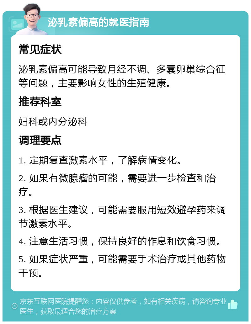 泌乳素偏高的就医指南 常见症状 泌乳素偏高可能导致月经不调、多囊卵巢综合征等问题，主要影响女性的生殖健康。 推荐科室 妇科或内分泌科 调理要点 1. 定期复查激素水平，了解病情变化。 2. 如果有微腺瘤的可能，需要进一步检查和治疗。 3. 根据医生建议，可能需要服用短效避孕药来调节激素水平。 4. 注意生活习惯，保持良好的作息和饮食习惯。 5. 如果症状严重，可能需要手术治疗或其他药物干预。